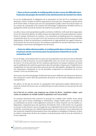 > Dans sa forme actuelle, la multipropriété est donc source de difficultés dans
           l’exécution des projets de transfert et de ralentissement du transfert lui-même

     En cas de multipropriété, la délégation de la valorisation du titre de PI au mandataire reste
     théorique. Celui-ci conduit en effet les négociations d’une part avec l’entreprise à qui des droits
     de PI seront cédés, et d’autre part avec les copropriétaires publics, dont l’accord est requis sur
     les contrats de copropriété et de transfert de technologie (collaborations de R&D, licences et
     quelquefois même accords de transfert de matériel ou accords de secret).

     Les allers-retours entre propriétaires publics sont lents et difficiles. L’efficacité de la négociation
     en est très clairement altérée : les délais moyens de négociation vont jusqu’à plusieurs années.
     Outre le manque d’efficacité du système, c’est clairement un handicap pour les entreprises,
     en particulier pour les start-ups qui n’ont ni les ressources ni le temps nécessaire pour de telles
     négociations, et dont les investisseurs conditionnent en règle générale leur apport financier à
     la conclusion de l’accord de licence. De nombreux industriels se tournent désormais vers des
     technologies concurrentes développées hors de France.


           > outre les délais déraisonnables, la multipropriété dans sa forme actuelle
           est perçue comme une menace pour les partenaires industriels en cas de
           contentieux de PI

     En cas de litige, seront attraits dans la cause tous les propriétaires qui devront chacun défendre
     le brevet au côté du licencié, en accord indéfectible entre eux et avec leur licencié, aux frais
     de celui-ci. Un tel accord entre de très nombreux partenaires est toujours aléatoire, de même
     que la mobilisation de nombreux partenaires dans des périodes critiques pour l’exploitant et sa
     compétitivité. Les frais de la procédure peuvent alors être démultipliés, atteignant des sommes
     très importantes notamment en cas de procédure comprenant un mécanisme de discovery
     comme c’est le cas aux États-Unis.

     Nous avons reçu des témoignages d’industriels de secteurs différents qui illustrent la réticence
     des entreprises à entrer dans des partenariats de licence sur des brevets impliquant plusieurs
     copropriétaires.

     Par ailleurs, le fait que les brevets en copropriété entre partenaires publics débouchent sur
     moins de contrats de licence avec un industriel que les autres brevets est une preuve de cette
     méfiance1.

     Sur la base de ces constats, nous proposons une révision du décret « mandataire unique » pour
     confier au mandataire un véritable mandat d’exploitation (voir l’encart dédié).

     Ce nouveau mécanisme doit conserver le principe du co-dépôt entre tutelles d’une même
     unité, pour qu’en termes d’affichage et d’évaluation, chaque tutelle puisse se prévaloir de
     sa contribution au brevet. Il doit également conserver le retour financier vers les tutelles co-
     déposantes, notamment pour des questions d’incitativité. Enfin, il doit mettre fin à la gestion
     au cas par cas des dossiers, qui est un gage de sous exploitation de la valeur inventive de notre
     recherche, ne permet pas une réflexion partenariale avec les inventeurs sur la valorisation de
     leur recherche, empêche la présentation d’une offre globale et stratégique à l’industrie, et donc
     la création à long terme de liens de confiance et de partenariats entre le tissu de recherche et
     le tissu industriel.


     1 – Source : rapport Guillaume sur la valorisation de la recherche publique, 2008.




96     L’INNOVATION : UN ENJEU MAJEUR POUR LA FRANCE
       Dynamiser la croissance des entreprises innovantes
 