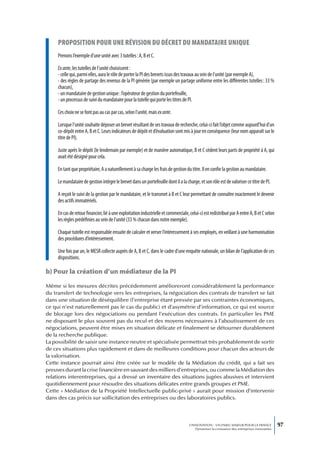 proposition pour une révision du décret du mandataire unique
     Prenons l’exemple d’une unité avec 3 tutelles : A, B et C.

     Ex ante, les tutelles de l’unité choisissent :
     - celle qui, parmi elles, aura le rôle de porter la PI des brevets issus des travaux au sein de l’unité (par exemple A),
     - des règles de partage des revenus de la PI générée (par exemple un partage uniforme entre les différentes tutelles : 33 %
     chacun),
     - un mandataire de gestion unique : l’opérateur de gestion du portefeuille,
     - un processus de suivi du mandataire pour la tutelle qui porte les titres de PI.

     Ces choix ne se font pas au cas par cas, selon l’unité, mais ex ante.

     Lorsque l’unité souhaite déposer un brevet résultant de ses travaux de recherche, celui-ci fait l’objet comme aujourd’hui d’un
     co-dépôt entre A, B et C. Leurs indicateurs de dépôt et d’évaluation sont mis à jour en conséquence (leur nom apparaît sur le
     titre de PI).

     Juste après le dépôt (le lendemain par exemple) et de manière automatique, B et C cèdent leurs parts de propriété à A, qui
     avait été désigné pour cela.

     En tant que propriétaire, A a naturellement à sa charge les frais de gestion du titre. Il en confie la gestion au mandataire.

     Le mandataire de gestion intègre le brevet dans un portefeuille dont il a la charge, et son rôle est de valoriser ce titre de PI.

     A reçoit le suivi de la gestion par le mandataire, et le transmet à B et C leur permettant de connaître exactement le devenir
     des actifs immatériels.

     En cas de retour financier, lié à une exploitation industrielle et commerciale, celui-ci est redistribué par A entre A, B et C selon
     les règles prédéfinies au sein de l’unité (33 % chacun dans notre exemple).

     Chaque tutelle est responsable ensuite de calculer et verser l’intéressement à ses employés, en veillant à une harmonisation
     des procédures d’intéressement.

     Une fois par an, le MESR collecte auprès de A, B et C, dans le cadre d’une enquête nationale, un bilan de l’application de ces
     dispositions.

b) Pour la création d’un médiateur de la PI

Même si les mesures décrites précédemment amélioreront considérablement la performance
du transfert de technologie vers les entreprises, la négociation des contrats de transfert se fait
dans une situation de déséquilibre (l’entreprise étant pressée par ses contraintes économiques,
ce qui n’est naturellement pas le cas du public) et d’asymétrie d’information, ce qui est source
de blocage lors des négociations ou pendant l’exécution des contrats. En particulier les PME
ne disposant le plus souvent pas du recul et des moyens nécessaires à l’aboutissement de ces
négociations, peuvent être mises en situation délicate et finalement se détourner durablement
de la recherche publique.
La possibilité de saisir une instance neutre et spécialisée permettrait très probablement de sortir
de ces situations plus rapidement et dans de meilleures conditions pour chacun des acteurs de
la valorisation.
Cette instance pourrait ainsi être créée sur le modèle de la Médiation du crédit, qui a fait ses
preuves durant la crise financière en sauvant des milliers d’entreprises, ou comme la Médiation des
relations interentreprises, qui a dressé un inventaire des situations jugées abusives et intervient
quotidiennement pour résoudre des situations délicates entre grands groupes et PME.
Cette « Médiation de la Propriété Intellectuelle public-privé » aurait pour mission d’intervenir
dans des cas précis sur sollicitation des entreprises ou des laboratoires publics.



                                                                                     L’INNOVATION : UN ENJEU MAJEUR POUR LA FRANCE            97
                                                                                         Dynamiser la croissance des entreprises innovantes
 