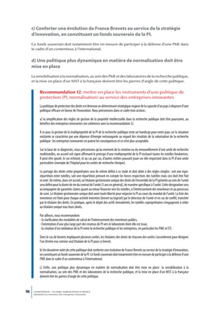 c) Conforter une évolution de France Brevets au service de la stratégie
     d’innovation, en constituant un fonds souverain de la PI.
     Ce fonds souverain doit notamment être en mesure de participer à la défense d’une PME dans
     le cadre d’un contentieux à l’international.


     d) Une politique plus dynamique en matière de normalisation doit être
     mise en place
     La sensibilisation à la normalisation, au sein des PME et des laboratoires de la recherche publique,
     et la mise en place d’un NIST à la française doivent être les pierres d’angle de cette politique.


           Recommandation 12 : mettre en place les instruments d’une politique de
           protection (PI, normalisation) au service des entreprises innovantes
           La politique de protection des droits est devenue un déterminant stratégique majeur de la capacité d’un pays à disposer d’une
           politique efficace en faveur de l’innovation. Nous préconisons dans ce cadre trois actions :

           a) la simplification des règles de gestion de la propriété intellectuelle dans la recherche publique doit être poursuivie, au
           bénéfice des entreprises innovantes (en cohérence avec la recommandation 5).

           À ce jour, la gestion de la multipropriété de la PI de la recherche publique reste un handicap pour notre pays car la situation
           existante se caractérise par une dépense d’énergie extravagante au regard des résultats de la valorisation de la recherche
           publique : les entreprises innovantes en paient les conséquences et ce n’est plus acceptable.

           Sur la base de ce diagnostic, nous préconisons qu’au moment de la création ou du renouvellement d’une unité de recherche
           multitutelles, un accord soit signé affirmant le principe d’une multipropriété de la PI incluant toutes les tutelles fondatrices.
           Il peut être ajouté, le cas échéant, et au cas par cas, d’autres entités pouvant jouer un rôle important dans la PI d’une unité
           particulière (exemple de l’hôpital pour les unités de recherche clinique).

           Le partage des droits entre propriétaires sera de même défini à ce stade et doit obéir à des règles simples : soit une équi-
           répartition entre tutelles, soit une répartition prenant en compte les forces respectives des tutelles mais ceci doit être fixé
           ex ante. De même, dans cet accord, un titulaire gestionnaire unique des droits de l’ensemble de la PI générée au sein de l’unité
           sera défini pour la durée de vie du contrat de l’unité (5 ans en général), de manière spécifique à l’unité. Cette désignation sera
           accompagnée de garanties claires quant au retour financier vers les tutelles, à l’intéressement des inventeurs et au processus
           de suivi. Le titulaire gestionnaire unique doit avoir toute liberté pour négocier la PI au cours du mandat de l’unité. La liste des
           inventeurs est fixée pour chaque activité inventive (brevet ou logiciel) par le directeur de l’unité et en cas de conflit, tranchée
           par le titulaire des droits. En pratique, après le dépôt des actifs immatériels, les tutelles copropriétaires s’engageront à céder
           au titulaire unique tous leurs droits.

           Par ailleurs, nous recommandons
           - la clarification des modalités de calcul de l’intéressement des inventeurs publics,
           - l’orientation d’une plus large part des revenus de PI vers le laboratoire dont elle est issue,
           - la création d’un médiateur de la PI entre la recherche publique et les entreprises, en particulier les PME et ETI.

           Dans le cas de brevets impliquant plusieurs unités, les titulaires des droits de chacune des unités s’accorderont pour désigner
           l’un d’entre eux comme seul titulaire de la PI pour ce brevet.

           b) Un deuxième volet de cette politique doit conforter une évolution de France Brevets au service de la stratégie d’innovation,
           en constituant un fonds souverain de la PI. Ce fonds souverain doit notamment être en mesure de participer à la défense d’une
           PME dans le cadre d’un contentieux à l’international.

           c) Enfin, une politique plus dynamique en matière de normalisation doit être mise en place : la sensibilisation à la
           normalisation, au sein des PME et des laboratoires de la recherche publique, et la mise en place d’un NIST à la française
           doivent être les pierres d’angle de cette politique.


98    L’INNOVATION : UN ENJEU MAJEUR POUR LA FRANCE
      Dynamiser la croissance des entreprises innovantes
 