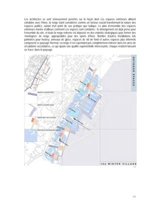 Les architectes se sont sérieusement penchés sur la façon dont ces espaces extérieurs allaient
cohabiter avec l’hiver, la neige étant considérée comme un facteur crucial transformant la nature des
espaces publics, autant d’un point de vue pratique que ludique. Le plan d’ensemble des espaces
extérieurs montre d’ailleurs comment ces aspects sont combinés : le déneigement est déjà prévu pour
l’ensemble du site, et toute la neige enlevée est déposée en des endroits stratégiques pour former des
‘montagnes’ de neige, appropriables pour des sports d’hiver. Nombre d’autres installations tels
patinoires pour hockey, anneaux de glace, espaces de ski de fond et autres espaces plus informels
composent ce paysage hivernal. La neige n’est cependant pas complètement enlevée dans les aires de
circulations secondaires, ce qui ajoute une qualité expérientielle intéressante, chaque résident laissant
sa ‘trace’ dans le paysage.




                                                                                                      118




                                                                                                      99
 