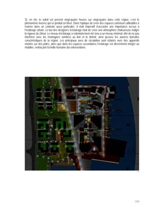 Si, en été, le soleil est présent vingt-quatre heures sur vingt-quatre dans cette région, c’est le
phénomène inverse qui se produit en hiver. Dans l’optique de créer des espaces extérieurs utilisables à
l’année dans un contexte aussi particulier, il était impératif d’accorder une importance accrue à
l’éclairage urbain. Le but des designers d’éclairage était de créer une atmosphère chaleureuse malgré
la rigueur du climat. Le niveau d’éclairage a volontairement été tenu à un niveau minimal, afin de ne pas
interférer avec les montagnes sombres au loin et le détroit, ainsi qu’avec les aurores boréales
caractéristiques de la région. Les principaux axes de circulation sont éclairés avec des appareils
montés sur des pôles, alors que dans les espaces secondaires l’éclairage est directement intégré au
mobilier, renforçant l’échelle humaine des interventions.




                                                                                                      119




                                                                                                    100
 
