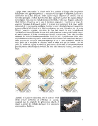 Le projet Jardin Érodé, réalisé à la session d’hiver 2010, constitue en quelque sorte une première
incursion dans cette approche synthétique. Le projet est situé sur le parc de l’Esplanade, au dessus du
stationnement de la place d’Youville. Jardin Érodé n’est pas simplement un bâtiment, c’est une
intervention paysagère à l’échelle d’un site entier, dans lequel non seulement des espaces intérieurs
prennent place, mais aussi une multitude d’espaces interstitiels, d’entre-deux, d’espaces-seuils variés
reliant l’intérieur et l’extérieur par le biais de transitions progressives : l’expérience du temps, les
séquences, l’ambiguïté, la découverte spatiale et le contact avec les éléments de la nature sont les
maîtres mots de ce nouveau siège social pour Cecobois. Le projet est métaphoriquement conçu comme
un immense bloc de bois, déposé sur le stationnement existant, qui aurait été érodé au cours du temps.
Différents ‘paramètres d’érosion’, c’est-à-dire des flux, tant naturels (le vent, l’ensoleillement,
l’hydrologie) que culturels (circulation piétonne, bruit urbain généré par les automobiles) ont été intégrés
au cours du processus de design, donnant progressivement forme au projet. Grâce à leur disposition
fragmentée, les éléments métaphoriquement moins érodés, les murs, agissent comme ‘filtres’ envers
les phénomènes nuisibles du rigoureux climat québécois et du contexte urbain environnant, alors que la
toiture, plus articulée, est conçue pour gérer l’hydrologie du site et s’ouvrir à la lumière naturelle. Le
projet, généré par la métaphore de l’érosion à travers le temps, n’est pas un bâtiment : c’est une
‘chose’, qui est à la fois paysage et architecture, qui s’adapte aux contraintes et flux de l’environnement,
générant un milieu riche en espaces diversifiés, à la limite entre l’intérieur et l’extérieur, entre culture et
nature.




                                                                                                     5




L’approche à développer représentera ainsi un cadre de travail
hybride croisant architecture et architecture du paysage,
engageant toute la complexité des phénomènes culturels et
naturels en croisant des méthodes d’analyses et de conceptions
propres aux deux disciplines.

                                                                                                           6




                                                                                                               8
 