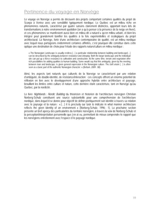 Pertinence du voyage en Norvège
Le voyage en Norvège a permis de découvrir des projets comportant certaines qualités du projet de
Scarpa à Venise avec une sensibilité typiquement nordique. Le Québec est un milieu riche en
phénomènes naturels, caractérisé par quatre saisons clairement distinctes, apportant leurs lots de
transformations à notre environnement quotidien (on a qu’à penser à la présence de la neige en hiver),
et ces phénomènes se manifestent aussi bien en milieu dit « naturel » qu’en milieu urbain, et bien les
intégrer peut grandement bonifier les qualités à la fois expérientielles et écologiques du projet
architectural. La Norvège, forte d’une architecture contemporaine de qualité, est un milieu nordique
avec lequel nous partageons évidemment certaines affinités, c’est pourquoi elle constitue dans cette
optique une destination de choix pour l’étude des rapports nature/culture en milieu nordique :

    « The Norwegian Landscape is usually restless.[…] a particular relationship between building and landscape[…]
    can be described by the ambiguity between resistance and interplay. Both the larger landscape and the individual
    site can put up a fierce resistance to cultivation and construction. At the same time, terrain and vegetation offer
    rich possibilities for adding qualities to human building. Some would say that this ambiguity, given by the meeting
    between man and landscape, is given general expression in the Norwegian culture. The cleft vision […] is often
    seen as a basic part of the authentic Norwegian character. » (Bettum, 2009 : 88)

Ainsi, les aspects tant naturels que culturels de la Norvège se caractérisent par une relation
d’ambiguïté, de double-identité, de résistance/interaction; ces concepts offrent un énorme potentiel de
réflexion en lien avec le développement d’une approche hybride entre architecture et paysage,
brouillant les limites entre culture et nature, cette dernière étant caractérisée, tant en Norvège qu’au
Québec, par la nordicité.

Le livre Nightlands : Nordic Building du théoricien et historien de l’architecture norvégien Christian
Norberg-Schulz constituent une source substantielle pour une compréhension de l’architecture
nordique, dans lequel il se donne pour objectif de définir poétiquement son identité à travers sa relation
avec le paysage et la nature : « […] it is precisely our task to indicate in what manner architecture
reflects the given identity of an environment. » (Norberg-Schulz, 1996 : 1). La prochaine section
présente un bref aperçu des particularités du territoire norvégien, à travers la voix de Norberg-Schulz et
la perception/interprétation personnelle que j’en ai eu, permettant de mieux comprendre le rapport que
les norvégiens entretiennent avec l’espace et le paysage nordique.




                                                                                                                          10
 
