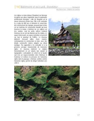 │16│Bâtiment d’accueil, Stavkirke                                                Borgund
                                                             Architectes : Askim & Lantto


Les églises en bois debout (Stavkirke) de Norvège
occupent une place importante dans le patrimoine
architectural norvégien ; celle de Borgund est la
mieux conservée d’entre tous. Elle a été construite
il y a plus de 800 ans et démontre le savoir-faire
des constructeurs de l’époque, prouvant que le bois
est un matériau de construction durable qui peut
traverser le temps. L’intérieur de ces églises est
très sombre, seul de petits orifices éclairent
l’intérieur tel un ciel noir illuminé par les étoiles, et,
aspect intéressant, un espace-transition est présent
sur tout le pourtour de l’édifice. Le nouveau
bâtiment d’accueil utilise d’une manière
contemporaine la construction en bois, avec des
détails constructifs sobres adaptés au climat
nordique. Par opposition à la verticalité et à la
présence presque monumentale de l’ancienne
église, le nouveau bâtiment se déploie
horizontalement en un volume bas suivant la
topographie. L’articulation en retrait de la façade
sud crée un espace-transition entre l’intérieur et
l’extérieur et renforce la présence de l’ancienne                                     151

église dans le paysage. L’intérieur, sombre comme
l’ancienne église, permet de diriger l’attention vers
celle-ci.




                                                                                       152




                                                                                     127
 