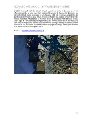 NORWEGIAN WOOD – STAVANGER/SANDNES
En 2008, alors qu’elle était élue Capitale culturelle européenne, la ville de Stavanger a présenté
« Norwegian wood », un vaste projet visant à faire de Stavanger et de Sandnes (sa ville voisine) une
vitrine internationale pour la construction en bois. Stavanger est la ville européenne comportant le plus
grand nombre de structure en bois, et toute la région du Rogaland aux alentours témoigne de ce riche
héritage architectural. Alliant tradition et modernité, la série de concours d’architecture s’est déroulée
sous le signe de l’innovation et du développement durable. Tous les projets utilisent des matériaux à
faible émission de polluants, ont une faible consommation d’énergie et font preuve d’une utilisation
innovante du bois. La relation intérieur-extérieur de ces projets s’avère par ailleurs particulièrement
riche, et c’est surtout cet aspect qui est traité ici.

Référence : http://www.arkitektur.no/?nid=58419




                                                                                                       160




                                                                                                     134
 