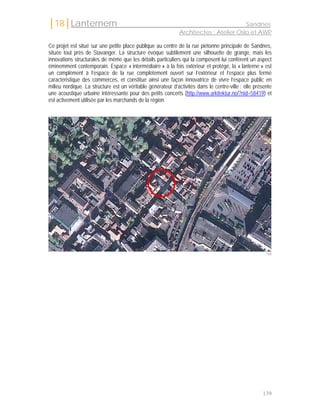 │18│Lanternern                                                                         Sandnes
                                                              Architectes : Atelier Oslo et AWP

Ce projet est situé sur une petite place publique au centre de la rue piétonne principale de Sandnes,
située tout près de Stavanger. La structure évoque subtilement une silhouette de grange, mais les
innovations structurales de même que les détails particuliers qui la composent lui confèrent un aspect
éminemment contemporain. Espace « intermédiaire » à la fois extérieur et protégé, la « lanterne » est
un complément à l’espace de la rue complètement ouvert sur l’extérieur et l’espace plus fermé
caractéristique des commerces, et constitue ainsi une façon innovatrice de vivre l’espace public en
milieu nordique. La structure est un véritable générateur d’activités dans le centre-ville : elle présente
une acoustique urbaine intéressante pour des petits concerts (http://www.arkitektur.no/?nid=58419) et
est activement utilisée par les marchands de la région.




                                                                                                       168




                                                                                                     139
 