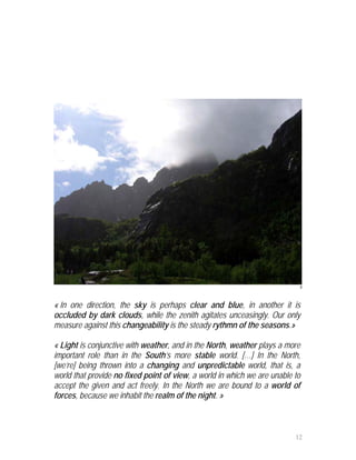 8



« In one direction, the sky is perhaps clear and blue, in another it is
occluded by dark clouds, while the zenith agitates unceasingly. Our only
measure against this changeability is the steady rythmn of the seasons.»

« Light is conjunctive with weather, and in the North, weather plays a more
important role than in the South’s more stable world. […] In the North,
[we’re] being thrown into a changing and unpredictable world, that is, a
world that provide no fixed point of view, a world in which we are unable to
accept the given and act freely. In the North we are bound to a world of
forces, because we inhabit the realm of the night. »



                                                                          12
 