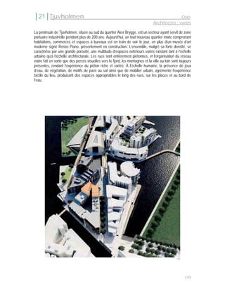 │21│Tjuvholmen                                                                                  Oslo
                                                                                 Architectes : variés

La péninsule de Tjuvholmen, située au sud du quartier Aker Brygge, est un secteur ayant servit de zone
portuaire industrielle pendant plus de 200 ans. Aujourd’hui, un tout nouveau quartier mixte comprenant
habitations, commerces et espaces à bureaux est en train de voir le jour, en plus d’un musée d’art
moderne signé Renzo Piano, présentement en construction. L’ensemble, malgré sa forte densité, se
caractérise par une grande porosité, une multitude d’espaces extérieurs variés existant tant à l’échelle
urbaine qu’à l’échelle architecturale. Les rues sont entièrement piétonnes, et l’organisation du réseau
viaire fait en sorte que des percés visuelles vers le fjord, les montagnes et la ville au loin sont toujours
présentes, rendant l’expérience du piéton riche et variée. À l’échelle humaine, la présence de jeux
d’eau, de végétation, de motifs de pavé au sol ainsi que de mobilier urbain, agrémente l’expérience
tactile du lieu, produisant des espaces appropriables le long des rues, sur les places et au bord de
l’eau.




                                                                                                  194




                                                                                                        153
 