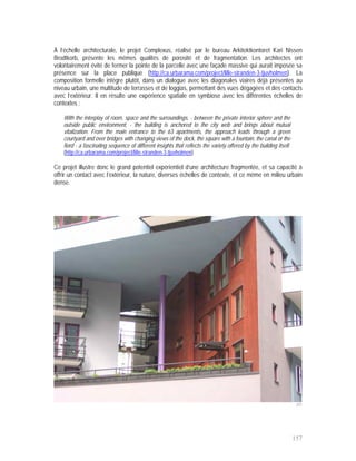 À l’échelle architecturale, le projet Complexus, réalisé par le bureau Arkitektkontoret Kari Nissen
Brodtkorb, présente les mêmes qualités de porosité et de fragmentation. Les architectes ont
volontairement évité de fermer la pointe de la parcelle avec une façade massive qui aurait imposée sa
présence sur la place publique (http://ca.urbarama.com/project/lille-stranden-3-tjuvholmen). La
composition formelle intègre plutôt, dans un dialogue avec les diagonales viaires déjà présentes au
niveau urbain, une multitude de terrasses et de loggias, permettant des vues dégagées et des contacts
avec l’extérieur. Il en résulte une expérience spatiale en symbiose avec les différentes échelles de
contextes :

    With the interplay of room, space and the surroundings, - between the private interior sphere and the
    outside public environment, - the building is anchored to the city web and brings about mutual
    vitalization. From the main entrance to the 63 apartments, the approach leads through a green
    courtyard and over bridges with changing views of the dock, the square with a fountain, the canal or the
    fiord - a fascinating sequence of different insights that reflects the variety offered by the building itself.
    (http://ca.urbarama.com/project/lille-stranden-3-tjuvholmen)

Ce projet illustre donc le grand potentiel expérientiel d’une architecture fragmentée, et sa capacité à
offrir un contact avec l’extérieur, la nature, diverses échelles de contexte, et ce même en milieu urbain
dense.




                                                                                                                      201




                                                                                                                     157
 