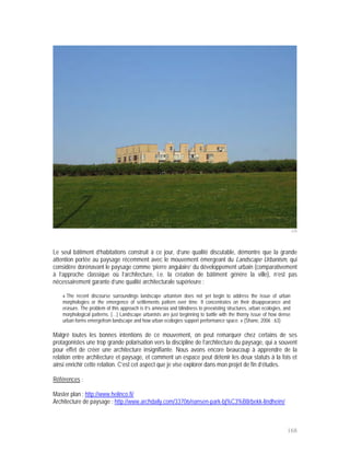 226




Le seul bâtiment d’habitations construit à ce jour, d’une qualité discutable, démontre que la grande
attention portée au paysage récemment avec le mouvement émergeant du Landscape Urbanism, qui
considère dorénavant le paysage comme ‘pierre angulaire’ du développement urbain (comparativement
à l’approche classique où l’architecture, i.e. la création de bâtiment génère la ville), n’est pas
nécessairement garante d’une qualité architecturale supérieure :

    « The recent discourse surroundings landscape urbanism does not yet begin to address the issue of urban
    morphologies or the emergence of settlements pattern over time. It concentrates on their disappearance and
    erasure. The problem of this approach is it’s amnesia and blindness to preexisting structures, urban ecologies, and
    morphological patterns. […] Landscape urbanists are just beginning to battle with the thorny issue of how dense
    urban forms emergefrom landscape and how urban ecologies support performance space. » (Shane, 2006 : 63)

Malgré toutes les bonnes intentions de ce mouvement, on peut remarquer chez certains de ses
protagonistes une trop grande polarisation vers la discipline de l’architecture du paysage, qui a souvent
pour effet de créer une architecture insignifiante. Nous avons encore beaucoup à apprendre de la
relation entre architecture et paysage, et comment un espace peut détenir les deux statuts à la fois et
ainsi enrichir cette relation. C’est cet aspect que je vise explorer dans mon projet de fin d’études.

Références :

Master plan : http://www.helinco.fi/
Architecture de paysage : http://www.archdaily.com/33706/nansen-park-bj%C3%B8rbekk-lindheim/



                                                                                                                     168
 