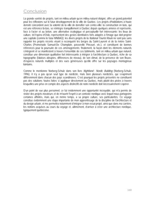 Conclusion
La grande variété de projets, tant en milieu urbain qu’en milieu naturel éloigné, offre un grand potentiel
pour les réflexions sur le futur développement de la ville de Québec. Les projets d’habitations à haute
densité concordent avec la volonté de la ville de densifier son centre-ville; la construction en bois, qui
est une référence là-bas, se réintègre tranquillement à Québec depuis quelques années et représente,
face à l’acier et au béton, une alternative écologique et perceptuelle fort intéressante; les lieux de
culture, tel l’opéra d’Oslo, représentent des gestes identitaires forts adaptés à l’image que doit projeter
une capitale (comme le futur MNBAQ); les divers projets de la National Tourist Route ne sont pas sans
rappeler les projets récents visant à reconquérir les berges du Saint-Laurent et de la rivière Saint-
Charles (Promenade Samuel-De Champlain, passerelle Pincourt, etc.), et constituent de bonnes
références pour la poursuite de ces aménagements; finalement, la façon dont les éléments naturels
s’intègrent et se manifestent à travers l’ensemble de ces bâtiments, tant en milieu urbain que naturel,
constitue une dimension qualitative fort intéressante à intégrer à l’architecture à Québec, riche de sa
topographie (falaises abruptes, différences de niveau), de son climat, de la présence de son fleuve,
d’espaces naturels multiples et des vues généreuses qu’elle offre sur les paysages montagneux
lointains.

Comme le mentionne Norberg-Schulz dans son livre Nightland : Nordic Building (Norberg-Schulz,
1996), il n’y a pas qu’un seul type de nordicité, mais bien plusieurs nordicités, qui s’expriment
différemment dans chacun des pays scandinaves. C’est pourquoi les projets présentés ne constituent
pas des solutions ‘toutes faites’ à appliquer directement au Québec, mais plutôt des pistes à travers
lesquelles une prise en compte des aspects distinctifs de notre nordicité doit nécessairement s’opérer.

D’un point de vue plus personnel, ce fut évidemment une opportunité incroyable, qui m'a permis de
visiter des projets novateurs et de m'ouvrir l'esprit à un contexte nordique avec lequel nous partageons
certaines affinités, mais qui, en même temps, a sa propre culture, ses particularités. Ce voyage
constitue évidemment une étape importante de mon apprentissage de la discipline de l'architecture et
du design urbain, et me permettra notamment d’intégrer à mon essai-projet, ainsi que dans ma carrière,
les notions acquises au cours du voyage et, ultimement, d’arriver à créer une architecture nordique,
typiquement québécoise.




                                                                                                      169
 