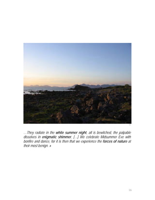 12



…They radiate in the white summer night, all is bewitched, the palpable
dissolves in enigmatic shimmer. […] We celebrate Midsummer Eve with
bonfire and dance, for it is then that we experience the forces of nature at
their most benign. »




                                                                          16
 
