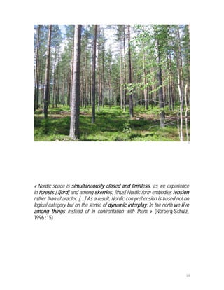15




« Nordic space is simultaneously closed and limitless, as we experience
in forests [,fjord] and among skerries, [thus] Nordic form embodies tension
rather than character. […] As a result, Nordic comprehension is based not on
logical category but on the sense of dynamic interplay. In the north we live
among things instead of in confrontation with them. » (Norberg-Schulz,
1996 :15)




                                                                          19
 