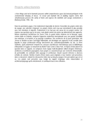 Projets sélectionnés

« Here things exist not in harmonic presence within comprehensive space but instead participate in the
environmental interplay of forces. To reveal and maintain this in building requires forms that
simultaneously possess the safety of home and express the indefinite and savage environment. »
(Norberg-Schulz, 1996 : 36)


Dans les prochaines pages, il fut évidemment impossible de décrire l’ensemble des projets visités lors
du voyage, une sélection s’imposait. Les projets choisis sont ceux qui concordaient le plus possible
avec mes intentions et objectifs. Évidemment, il ne faut pas voir aucun de ces projets comme ‘LA’
réponse aux questions que je me pose, mais plutôt comme des pistes qui alimenteront mon approche.
Notons notamment l’architecture de Sverre Fehn, le grand maître moderne de la Norvège, ayant,
comme Aalto en Finlande, tempérée l’approche moderniste internationale avec une grande sensibilité
aux matériaux, à la lumière et au paysage scandinave. Des architectes de la jeune génération, tels
Jensen & Skodvin ou bien Carl-Viggo Hølmebakk, ont développé une approche in-situ sensible dans
laquelle le projet architectural émerge directement des contraintes/potentialités du site. La firme
Snøhetta, ayant notamment remporté les concours d’architecture internationaux pour la bibliothèque
d’Alexandrie en Égypte, le monument du World Trade Center à New York, et l’Opéra d’Oslo (dont il est
question dans ce rapport), est composée d’une équipe multi-disciplinaire alliant designer d’intérieurs,
architectes et architectes-paysagistes; leurs projets se caractérisent par une recherche d’horizontalité,
de perméabilité, de continuité entre paysage et architecture, faisant souvent référence à diverses
échelles de contexte. Nombre d’autres firmes toutes aussi originales à leur manière sont présentées
dans ce document, relatant les découvertes faites tout au long du voyage et les perceptions que j’en ai
eu. Les projets sont présentés sous l’angle du rapport réciproque entre nature/culture et
architecture/paysage qu’ils entretiennent, et contribuent tous à mes réflexions.




                                                                                                      24
 