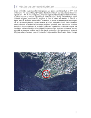 │1│Musée du comté d’Hedmark                                                                        Hamar

Ce site contient des couches de différentes époques : une grange avait été construite au 18ème siècle
sur les ruines d’un archevêché du 12ème siècle, et contient maintenant une intervention contemporaine
signée Sverre Fehn. De nouveaux plateaux, rampes et espaces en béton se déposent délicatement sur
les ruines, dessinant un parcours séquentiel où la position du visiteur change constamment par rapport
à l’horizon imaginaire, de bas en haut, du passé au futur, de l’ombre à la lumière. Le parcours se
déploie aussi en alternance entre l’extérieur et l’intérieur, le visiteur circulant librement entre l’espace
frais de l’enceinte de pierres et l’espace ensoleillé de la cour, exposant aussi des ruines. Les limites
entre le dedans et le dehors sont pratiquement absentes, l’architecte ayant évité de créer un musée
hermétique, équipé de systèmes de ventilation sophistiqués assurant une ‘conservation éternelle’. De
cette façon, le processus naturel de détérioration continue de faire son œuvre, la nouvelle structure
perméable ne faisant que le ralentir, sans le figer dans le temps, offrant ainsi une expérience sensorielle
riche où la culture et la nature, le passé, le présent et le futur cohabitent dans l’espace et dans le temps.




                                                                                                           18




                                                                                                          29
 
