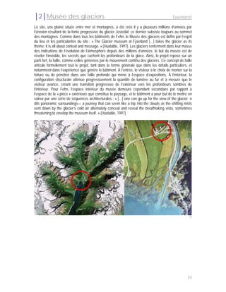 │2│Musée des glaciers                                                                      Fjaerland

Le site, une plaine située entre mer et montagnes, a été créé il y a plusieurs millions d’années par
l’érosion résultant de la fonte progressive du glacier Jostedal; ce dernier subsiste toujours au sommet
des montagnes. Comme dans tous les bâtiments de Fehn, le Musée des glaciers est défini par l’esprit
du lieu et les particularités du site : « The Glacier museum at Fjaerland […] takes the glacier as its
theme; it is all about context and message. » (Huxtable, 1997). Les glaciers renferment dans leur masse
des indications de l’évolution de l’atmosphère depuis des millions d’années; le but du musée est de
révéler l’invisible, les secrets que cachent les profondeurs de la glace. Ainsi, le projet repose sur un
parti fort, la faille, comme celles générées par le mouvement continu des glaciers. Ce concept de faille
articule formellement tout le projet, tant dans la forme générale que dans les détails particuliers, et
notamment dans l’expérience que génère le bâtiment. À l’entrée, le visiteur à le choix de monter sur la
toiture ou de pénétrer dans une faille profonde qui mène à l’espace d’expositions. À l’intérieur, la
configuration structurale atténue progressivement la quantité de lumière au fur et à mesure que le
visiteur avance, créant une transition progressive de l’extérieur vers les profondeurs sombres de
l’intérieur. Pour Fehn, l’espace intérieur du musée demeure cependant secondaire par rapport à
l’espace de la « pièce » extérieure que constitue le paysage, et le bâtiment a pour but de le mettre en
valeur par une série de séquences architecturales : « […] one can go up for the view of the glacier n
dits panoramic surroundings— a journey that can seem like a trip into the clouds as the shifting mists
sent down by the glacier’s cold air alternately conceal and reveal the breathtaking vista, sometimes
threatening to envelop the museum itself. » (Huxtable, 1997).




                                                                                                      25




                                                                                                     33
 