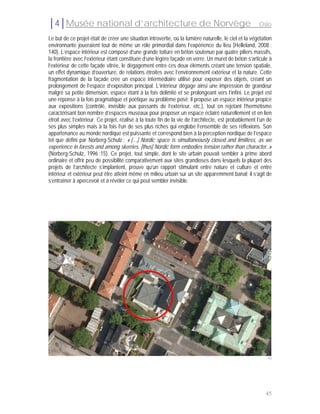 │4│Musée national d’architecture de Norvège                                                             Oslo

Le but de ce projet était de créer une situation introvertie, où la lumière naturelle, le ciel et la végétation
environnante joueraient tout de même un rôle primordial dans l’expérience du lieu (Helleland, 2008 :
140). L’espace intérieur est composé d’une grande toiture en béton soutenue par quatre piliers massifs,
la frontière avec l’extérieur étant constituée d’une légère façade en verre. Un muret de béton s’articule à
l’extérieur de cette façade vitrée, le dégagement entre ces deux éléments créant une tension spatiale,
un effet dynamique d’ouverture, de relations étroites avec l’environnement extérieur et la nature. Cette
fragmentation de la façade crée un espace intermédiaire utilisé pour exposer des objets, créant un
prolongement de l’espace d’exposition principal. L’intérieur dégage ainsi une impression de grandeur
malgré sa petite dimension, espace étant à la fois délimité et se prolongeant vers l’infini. Le projet est
une réponse à la fois pragmatique et poétique au problème posé; il propose un espace intérieur propice
aux expositions (contrôlé, invisible aux passants de l’extérieur, etc.), tout en rejetant l’hermétisme
caractérisant bon nombre d’espaces muséaux pour proposer un espace éclairé naturellement et en lien
étroit avec l’extérieur. Ce projet, réalisé à la toute fin de la vie de l’architecte, est probablement l’un de
ses plus simples mais à la fois l’un de ses plus riches qui englobe l’ensemble de ses réflexions. Son
appartenance au monde nordique est puissante et correspond bien à la perception nordique de l’espace
tel que défini par Norberg-Schulz : « […] Nordic space is simultaneously closed and limitless, as we
experience in forests and among skerries, [thus] Nordic form embodies tension rather than character..»
(Norberg-Schulz, 1996 :15). Ce projet, tout simple, dont le site urbain pouvait sembler à prime abord
ordinaire et offrir peu de possibilité comparativement aux sites grandioses dans lesquels la plupart des
projets de l’architecte s’implantent, prouve qu’un rapport stimulant entre nature et culture et entre
intérieur et extérieur peut être atteint même en milieu urbain sur un site apparemment banal; il s’agit de
s’entraîner à apercevoir et à révéler ce qui peut sembler invisible.




                                                                                                             43




                                                                                                            45
 