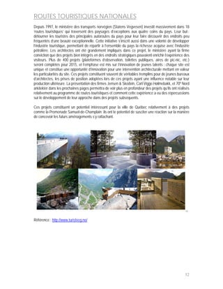 ROUTES TOURISTIQUES NATIONALES
Depuis 1997, le ministère des transports norvégien (Statens Vegvesen) investit massivement dans 18
‘routes touristiques’ qui traversent des paysages d’exceptions aux quatre coins du pays. Leur but :
détourner les touristes des principales autoroutes du pays pour leur faire découvrir des endroits peu
fréquentés d’une beauté exceptionnelle. Cette initiative s’inscrit aussi dans une volonté de développer
l’industrie touristique, permettant de répartir à l’ensemble du pays la richesse acquise avec l’industrie
pétrolière. Les architectes ont été grandement impliqués dans ce projet, le ministère ayant la firme
conviction que des projets bien intégrés en des endroits stratégiques pouvaient enrichir l’expérience des
visiteurs. Plus de 400 projets (plateformes d’observation, toilettes publiques, aires de pic-nic, etc.)
seront complétés pour 2015, et l’emphase est mis sur l’innovation de jeunes talents : chaque site est
unique et constitue une opportunité d’innovation pour une intervention architecturale mettant en valeur
les particularités du site. Ces projets constituent souvent de véritables tremplins pour de jeunes bureaux
d’architectes, les prises de position adoptées lors de ces projets ayant une influence notable sur leur
production ultérieure. La présentation des firmes Jensen & Skodvin, Carl-Viggo Hølmebakk, et 70º Nord
arkitekter dans les prochaines pages permettra de voir plus en profondeur des projets qu’ils ont réalisés
relativement au programme de routes touristiques et comment cette expérience a eu des répercussions
sur le développement de leur approche dans des projets subséquents.

Ces projets constituent un potentiel intéressant pour la ville de Québec relativement à des projets
comme la Promenade Samuel-de-Champlain; ils ont le potentiel de susciter une réaction sur la manière
de concevoir les futurs aménagements s’y rattachant.




                                                                                                       50


Référence : http://www.turistveg.no/




                                                                                                       52
 