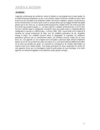 JENSEN & SKODVIN
‘ In-situisme ‘

L’approche architecturale des architectes Jensen & Skodvin se veut originale tout en étant humble. Ils
accordent beaucoup d’importance au site, à son caractère unique et la lecture sensible de celui-ci dans
le processus de conception et de production conduit à des œuvres originales, uniques et respectueuses
de leur environnement. Les formes qu’ils créent ne sont pas dictées par une logique formelle mais plutôt
générés par le site. Pour eux, un concept architectural peut être complet même s’ils n’ont aucune idée
de la forme que prendra le projet: « […] an idea could be a complete architectural idea, even if it does
not have a definite shape or configuration. Exactly the same idea would result in a completely different
configuration or outcome in a different place. » (Jensen, 2008 : 290). L’œuvre finale est le résultat de la
rencontre du concept architectural, de l’idée, avec les conditions particulières du site, desquelles
émerge le projet. Ces conditions peuvent inclure la topographie, la végétation, les ambiances
particulières générées par un environnement donné, une formation rocheuse érodée par un cours
d’eau, etc. Leur approche se veut à l’opposé de la conception à priori d’un objet cartésien simplement
déposé sur un site; ils accordent une valeur à la nature en ce sens qu’ils la laissent délibérément influer
sur la forme que prendra leur projet, en assumant les conséquences de résultats imprévisibles au
moment même où le chantier débute. Trois projets permettront de mieux comprendre les mérites de
cette approche in-situ, qui s’est développée à partir de petits projets de route touristique, et la même
approche est maintenant appliquée à des bâtiments de plus grande envergure.




                                                                                                        56
 