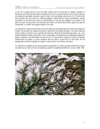 │5│ Halte routière                                            Route touristique du Sognefjellet

Le but de ce projet était de créer une halte routière tout en conservant les qualités spatiales et
lumineuses d’une forêt de pins située en bordure de la route. Le projet consiste en une route de gravier,
accessible en automobile, passant à travers la forêt, avec une largeur variant entre 3 et 12 mètres afin
d’accommoder des aires de pic-nic, toilettes publiques, stationnements et aires d’information. Aucune
excavation n’a été nécessaire, toutes les interventions ne sont que des additions, et le gravier a été
placé de façon à ne pas nuire à la croissance des arbres; au moment de la visite, quinze ans après la
construction, ces arbres sont toujours debout et en santé.

Les architectes n’avaient aucune idée de la forme finale que prendrait le projet au moment de débuter le
chantier. Ils ont donné de simples instructions relativement aux détails du projet, c’est-à-dire comment
mettre en place le gravier au sol, comment accrocher les éléments de protection aux arbres, etc., sans
toutefois produire de plan d’ensemble. Ils ont communiqué à l’entrepreneur la configuration globale du
projet en plaçant in-situ 400 bâtons de bois au sol, en s’assurant de respecter le rayon de courbure
minimal pour une voiture. La route contourne ainsi les arbres, aucun d’eux n’a été coupé. Ils sont
protégés par un élément capable de s’ajuster à chacun d’eux et à sa future croissance.

Ce sont donc les qualités du site qui ont généré le projet final. Ce même concept architectural aurait pu
être utilisé sur un autre site avec un résultat qui aurait été complètement différent. (Jensen, 2008 : 290)




                                                                                                         51




                                                                                                        57
 