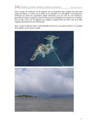 │8│Cloître pour sœurs cisterciennes                                                       Île de Tautra

Dans ce projet, les architectes ont dû composer avec un programme plus complexe que dans leurs
projets précédents. Les sœurs ont un rythme de vie particulier, très contemplatif. C’est pourquoi les
architectes ont choisi une organisation spatiale horizontale, avec une série de cours intérieures,
permettant de donner au projet un caractère introverti tout en privilégiant une ouverture vers l’extérieur.
Dans la salle à dîner, les 18 religieuses du complexe s’assoient toutes du même côté de la table,
regardant silencieusement vers le fjord au loin.

Note : Comme il s’agit d’un cloître, il était impossible d’avoir accès aux espaces intérieurs, à l’exception
de la chapelle, qui est ouverte au public.




                                                                                            75




                                                                                            76




                                                                                                         69
 