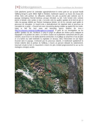 │9│Sohlbergplassen                                               Route touristique de Rondane

Cette plateforme permet de contempler approximativement le même point de vue qu’avait Harald
Solhberg lorsqu’il a peint Winter Night in Rondane, maintenant exposée au musée des beaux-arts
d’Oslo. Dans cette peinture, les silhouettes sombres des pins au premier plan contraste avec le
paysage montagneux hivernal lumineux, presque étincelant, au loin. Cette tension entre contexte
proche et lointain, entre sombre et clair, c’est-à-dire entre les qualités spatiales de la forêt de pins et
celles du paysage délimité par l’horizon montagneux lointain, ont été les concepts ayant guidés le
processus de conception. Le travail in-situ a particulièrement été important dans le processus de
conception de ce projet : « Several tests were executed by placing a ladder up against the tree trunks,
trying to find the best views and interesting spaces between the trees. »
(http://en.urbarama.com/project/sohlbergplassen-viewpoint). À partir de ces investigations sur les
qualités spatiales du site, l’architecte a conçu le projet en utilisant des fichiers précis indiquant la
topographie et la position des arbres. Les formes courbes de la plateforme contournent ainsi les pins
existants, aucun d’eux n’a été abattu durant la construction, et un grillage au sol permet à l’eau de pluie
et à la lumière du soleil d’atteindre la végétation en dessous. Ainsi, l’intervention est une légère
incursion dans le paysage, n’entravant pas les processus naturels, et manifestant spatialement la
tension évidente dans la peinture de Sohlberg, à travers un parcours débutant du stationnement,
traversant ensuite la forêt, le mouvement à travers les pins révélant progressivement la vue sur les
montagnes enneigées au loin.




                                                                                                         82




                                                                                                        77
 