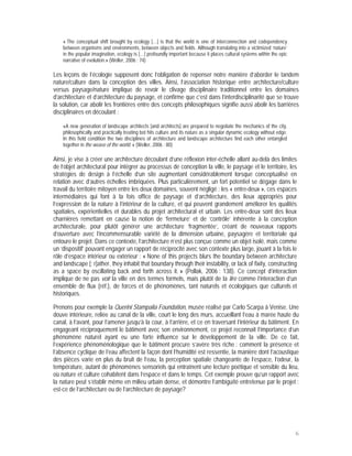 « The conceptual shift brought by ecology […] is that the world is one of interconnection and codependency
    between organisms and environments, between objects and fields. Although translating into a victimized ‘nature’
    in the popular imagination, ecology is […] profoundly important because it places cultural systems within the epic
    narrative of evolution.» (Weller, 2006 : 74)

Les leçons de l’écologie supposent donc l’obligation de repenser notre manière d’aborder le tandem
nature/culture dans la conception des villes. Ainsi, l’association historique entre architecture/culture
versus paysage/nature implique de revoir le clivage disciplinaire traditionnel entre les domaines
d’architecture et d’architecture du paysage, et confirme que c’est dans l’interdisciplinarité que se trouve
la solution, car abolir les frontières entre des concepts philosophiques signifie aussi abolir les barrières
disciplinaires en découlant :

    «A new generation of landscape architects [and architects] are prepared to negotiate the mechanics of the city,
    philosophically and practically treating bot hits culture and its nature as a singular dynamic ecology without edge.
    In this field condition the two disciplines of architecture and landscape architecture find each other entangled
    together in the weave of the world. » (Weller, 2006 : 80)

Ainsi, je vise à créer une architecture découlant d’une réflexion inter-échelle allant au-delà des limites
de l’objet architectural pour intégrer au processus de conception la ville, le paysage et le territoire, les
stratégies de design à l’échelle d’un site augmentant considérablement lorsque conceptualisé en
relation avec d’autres échelles imbriquées. Plus particulièrement, un fort potentiel se dégage dans le
travail du territoire mitoyen entre les deux domaines, souvent négligé : les « entre-deux », ces espaces
intermédiaires qui font à la fois office de paysage et d’architecture, des lieux appropriés pour
l’expression de la nature à l’intérieur de la culture, et qui peuvent grandement améliorer les qualités
spatiales, expérientielles et durables du projet architectural et urbain. Les entre-deux sont des lieux
charnières remettant en cause la notion de ‘fermeture’ et de ‘contrôle’ inhérente à la conception
architecturale, pour plutôt générer une architecture ‘fragmentée’, créant de nouveaux rapports
d’ouverture avec l’incommensurable variété de la dimension urbaine, paysagère et territoriale qui
entoure le projet. Dans ce contexte, l’architecture n’est plus conçue comme un objet isolé, mais comme
un ‘dispositif’ pouvant engager un rapport de réciprocité avec son contexte plus large, jouant à la fois le
rôle d’espace intérieur ou extérieur : « None of this projects blurs the boundary between architecture
and landscape [; r]ather, they inhabit that boundary through their instability, or lack of fixity, constructing
as a space by oscillating back and forth across it. » (Pollak, 2006 : 138). Ce concept d’interaction
implique de ne pas voir la ville en des termes formels, mais plutôt de la lire comme l’interaction d’un
ensemble de flux (réf.), de forces et de phénomènes, tant naturels et écologiques que culturels et
historiques.

Prenons pour exemple la Querini Stampalia Foundation, musée réalisé par Carlo Scarpa à Venise. Une
douve intérieure, reliée au canal de la ville, court le long des murs, accueillant l’eau à marée haute du
canal, à l’avant, pour l’amener jusqu’à la cour, à l’arrière, et ce en traversant l’intérieur du bâtiment. En
engageant réciproquement le bâtiment avec son environnement, ce projet reconnait l’importance d’un
phénomène naturel ayant eu une forte influence sur le développement de la ville. De ce fait,
l’expérience phénoménologique que le bâtiment procure s’avère très riche : comment la présence et
l’absence cyclique de l’eau affectent la façon dont l’humidité est ressentie, la manière dont l’acoustique
des pièces varie en plus du bruit de l’eau, la perception spatiale changeante de l’espace, l’odeur, la
température, autant de phénomènes sensoriels qui entraînent une lecture poétique et sensible du lieu,
où nature et culture cohabitent dans l’espace et dans le temps. Cet exemple prouve qu’un rapport avec
la nature peut s’établir même en milieu urbain dense, et démontre l’ambiguïté entretenue par le projet :
est-ce de l’architecture ou de l’architecture de paysage?




                                                                                                                           6
 