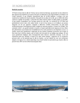 70º NORD ARKITEKTER
Nordicité assumée

70º Nord est basé dans la ville de Tromsø, tout au nord de la Norvège, qui possède l’un des climats les
plus rigoureux de la planète (j’y ai passé trois jours au début juin et une neige fondante est tombée à un
certain moment!), et qui comporte étonnamment plus de 65 000 habitants. L’arctique n’est pas
seulement ici manifesté de façon naturelle, il fait partie de la culture de la ville, qui se définit elle-même
comme la ‘Capitale’ de l’arctique. L’université de la ville a fait des études en milieu polaire sa spécialité,
et bon nombre d’expéditions vers l’arctique partent de cette ville. Les architectes de 70º Nord sont
profondément ancrés dans cette culture locale; le nom de leur bureau en est d’ailleurs une preuve
éloquente. Ils ont une approche s’adaptant à différentes échelles d’intervention, du petit projet
architectural jusqu’à l’aménagement urbain complet de nouveaux quartiers. À toutes les échelles, une
constante revient : une grande attention est portée à l’aspect particulièrement rigoureux de leur climat.
Des phénomènes aussi banals tels l’ensoleillement et les vents prennent ici une importance accrue. Le
Québec aurait aussi grandement à apprendre de leur manière d’aborder la présence de la neige en
hiver dans leurs schémas urbains, qui est traitée tant d’un point de vue ludique que pratique. Ils sont
aussi grandement impliqués dans l’enseignement dans diverses universités d’Europe, où ils ont
notamment porté leur attention à l’étude de la ville comme biotope. L’approche de ces architectes
présente donc un fort potentiel pour la ville de Québec, car leur volonté de créer une architecture
adaptée à la rigueur de ce climat subarctique nous fournit nombre de précédents que d’autres villes ne
peuvent nous offrir vue leur climat beaucoup plus doux.




Vue de Tromsø en hiver                                                                                      95




                                                                                                           88
 