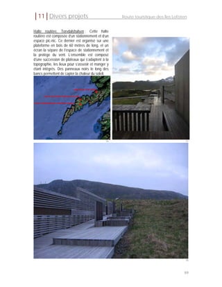│11│Divers projets                                  Route touristique des Îles Lofoten


Halte routière, Torvdalshalsen : Cette halte
routière est composée d’un stationnement et d’un
espace pic-nic. Ce dernier est organisé sur une
plateforme en bois de 60 mètres de long, et un
écran la sépare de l’espace de stationnement et
la protège du vent. L’ensemble est composé
d’une succession de plateaux qui s’adaptent à la
topographie, les lieux pour s’asseoir et manger y
étant intégrés. Des panneaux noirs le long des
bancs permettent de capter la chaleur du soleil.




                                               96                                    97




                                                                                     98



                                                                                    89
 