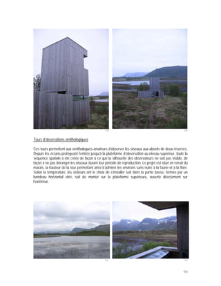 99                                                    100


Tours d’observations ornithologiques

Ces tours permettent aux ornithologues amateurs d’observer les oiseaux aux abords de deux réserves.
Depuis les écrans protégeant l’entrée jusqu’à la plateforme d’observation au niveau supérieur, toute la
séquence spatiale a été créée de façon à ce que la silhouette des observateurs ne soit pas visible, de
façon à ne pas déranger les oiseaux durant leur période de reproduction. Le projet est situé en retrait du
marais, la hauteur de la tour permettant ainsi d’admirer les environs sans nuire à la faune et à la flore.
Selon la température, les visiteurs ont le choix de s’installer soit dans la partie basse, fermée par un
bandeau horizontal vitré, soit de monter sur la plateforme supérieure, ouverte directement sur
l’extérieur.




                                                 101                                                   102



                                                                                                       90
 