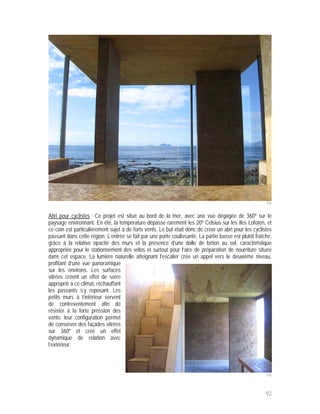 105


Abri pour cyclistes : Ce projet est situé au bord de la mer, avec une vue dégagée de 360º sur le
paysage environnant. En été, la température dépasse rarement les 20º Celsius sur les îles Lofoten, et
ce coin est particulièrement sujet à de forts vents. Le but était donc de créer un abri pour les cyclistes
passant dans cette région. L’entrée se fait par une porte coulissante. La partie basse est plutôt fraîche,
grâce à la relative opacité des murs et la présence d’une dalle de béton au sol, caractéristique
appropriée pour le stationnement des vélos et surtout pour l’aire de préparation de nourriture située
dans cet espace. La lumière naturelle atteignant l’escalier crée un appel vers le deuxième niveau,
profitant d’une vue panoramique
sur les environs. Les surfaces
vitrées créent un effet de serre
approprié à ce climat, réchauffant
les passants s’y reposant. Les
petits murs à l’intérieur servent
de contreventement afin de
résister à la forte pression des
vents; leur configuration permet
de conserver des façades vitrées
sur 360º et crée un effet
dynamique de relation avec
l’extérieur.




                                                                                                       106



                                                                                                       92
 
