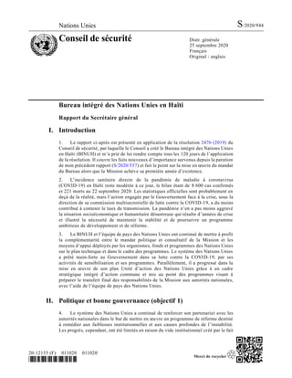 Nations Unies S/2020/944
Conseil de sécurité Distr. générale
25 septembre 2020
Français
Original : anglais
20-12135 (F) 011020 011020
*2012135*
Bureau intégré des Nations Unies en Haïti
Rapport du Secrétaire général
I. Introduction
1. Le rapport ci-après est présenté en application de la résolution 2476 (2019) du
Conseil de sécurité, par laquelle le Conseil a créé le Bureau intégré des Nations Unies
en Haïti (BINUH) et m’a prié de lui rendre compte tous les 120 jours de l’application
de la résolution. Il couvre les faits nouveaux d’importance survenus depuis la parution
de mon précédent rapport (S/2020/537) et fait le point sur la mise en œuvre du mandat
du Bureau alors que la Mission achève sa première année d’existence.
2. L’incidence sanitaire directe de la pandémie de maladie à coronavirus
(COVID-19) en Haïti reste modérée à ce jour, le bilan étant de 8 600 cas confirmés
et 221 morts au 22 septembre 2020. Les statistiques officielles sont probablement en
deçà de la réalité, mais l’action engagée par le Gouvernement face à la crise, sous la
direction de sa commission multisectorielle de lutte contre la COVID-19, a du moins
contribué à contenir le taux de transmission. La pandémie n’en a pas moins aggravé
la situation socioéconomique et humanitaire désastreuse qui résulte d’années de crise
et illustré la nécessité de maintenir la stabilité et de poursuivre un programme
ambitieux de développement et de réforme.
3. Le BINUH et l’équipe de pays des Nations Unies ont continué de mettre à profit
la complémentarité entre le mandat politique et consultatif de la Mission et les
moyens d’appui déployés par les organismes, fonds et programmes des Nations Unies
sur le plan technique et dans le cadre des programmes. Le système des Nations Unies
a prêté main-forte au Gouvernement dans sa lutte contre la COVID-19, par ses
activités de sensibilisation et ses programmes. Parallèlement, il a progressé dans la
mise en œuvre de son plan Unité d’action des Nations Unies grâce à un cadre
stratégique intégré d’action commune et mis au point des programmes visant à
préparer le transfert final des responsabilités de la Mission aux autorités nationales,
avec l’aide de l’équipe de pays des Nations Unies.
II. Politique et bonne gouvernance (objectif 1)
4. Le système des Nations Unies a continué de renforcer son partenariat avec les
autorités nationales dans le but de mettre en œuvre un programme de réforme destiné
à remédier aux faiblesses institutionnelles et aux causes profondes de l’instabilité.
Les progrès, cependant, ont été limités en raison du vide institutionnel créé par le fait
 