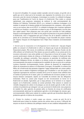 Projet 2012 – Contribution n°24
Biodiversité, prendre soin de la nature : un investissement pour l’avenir
www.tnova.fr - 10/72
le reste de la biosphère. Ce concept conduit à prendre soin de la nature, où qu’elle soit et
quelle que soit la valeur qu’on lui reconnaît, sans stigmatiser les territoires où ce soin est
nécessaire, pour des raisons écologiques, économiques ou sociales. La solidarité écologique
passe par l’amélioration de l’accès de chacun à la biodiversité. Pour rendre ce concept
opérationnel, nous proposons notamment de renforcer le volet environnemental des
Schémas de Cohérence Territoriale (SCoT), en y incluant la cohérence écologique et de
moduler le montant de la dotation globale de fonctionnement des communes, selon qu'elles
sont ou non incluses dans un tel SCoT. La solidarité écologique doit s'exprimer également
au-delà de nos frontières, en particulier en aidant les pays en développement à investir dans
leur capital naturel. Nous proposons pour cela qu'une part croissante de l'aide publique
française au développement soit ciblée sur des projets de protection et de gestion durable de
la biodiversité, suite à l’engagement pris par la France lors de la dernière conférence des
parties de la convention sur la diversité biologique, et que l'ensemble des projets soutenus
par l'Agence française de développement fasse l'objet d'une évaluation environnementale
complète.
3- Investir pour la restauration et le développement de la biodiversité : trop peu d'argent
public est consacré à la biodiversité et celle-ci ne dispose que de peu de mécanismes de
financement propres. Pire encore, de nombreuses subventions et dépenses fiscales ont des
effets néfastes sur la biodiversité. Pour donner aux pouvoirs publics et aux acteurs privés les
ressources nécessaires à une action globale sur le long terme en faveur de la nature, il faut
associer positivement création de richesses et biodiversité, et intégrer la biodiversité dans
l’ensemble des politiques sectorielles. Nous proposons en particulier de réaffirmer plus
fortement l'obligation d'éviter, de réduire et en dernier recours de compenser les impacts
environnementaux des projets en modernisant les modalités de mise en œuvre de ce principe
(création d'autorités environnementales locales, réforme du dispositif de compensation,
efforts de restauration de milieux et d’effacement d’ouvrages). En parallèle, la création d'un
Office de la biodiversité doit permettre d'apporter l’appui indispensable aux acteurs publics
et privés, tant en matière d’ingénierie écologique que d’évaluation ex ante des projets. Cet
organisme regroupant des structures existantes devra avoir les moyens d'une ambition forte
en matière de protection de la nature, grâce à la mobilisation de ressources propres et à des
moyens humains conséquents, répartis sur l’ensemble du territoire dans des délégations
territoriales. Parmi les acteurs pour lesquels un fort investissement en faveur de la
biodiversité est attendu, l'agriculture, par sa large présence sur le territoire et ses impacts
majeurs sur la biodiversité, constitue un secteur prioritaire. Pour amorcer et soutenir un
véritable changement de culture et de pratiques au sein du monde agricole et aller vers des
systèmes de production qui ménagent voire qui accroissent la biodiversité, nous proposons
de moduler les aides agricoles du premier pilier en fonction du niveau de certification
environnementale atteint par les exploitations agricoles et de développer des mesures agro-
environnementales ciblées pour soutenir les systèmes agricoles qui réconcilient objectifs de
production agricole et richesse des écosystèmes.
4 - Évaluer les résultats et rendre compte aux citoyens : assurer un suivi fin de la
biodiversité pour évaluer les résultats concrets des actions mises en œuvre, l’efficacité des
moyens ou encore la cohérence des politiques menées est une condition indispensable à une
 