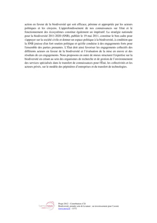 Projet 2012 – Contribution n°24
Biodiversité, prendre soin de la nature : un investissement pour l’avenir
www.tnova.fr - 11/72
action en faveur de la biodiversité qui soit efficace, pérenne et appropriée par les acteurs
politiques et les citoyens. L'approfondissement de nos connaissances sur l'état et le
fonctionnement des écosystèmes constitue également un impératif. La stratégie nationale
pour la biodiversité 2011-2020 (SNB), publiée le 19 mai 2011, constitue le bon cadre pour
s'appuyer sur la société civile et donner un espace politique à la biodiversité, à condition que
la SNB jouisse d'un fort soutien politique et qu'elle conduise à des engagements forts pour
l'ensemble des parties prenantes. L’État doit ainsi favoriser les engagements collectifs des
différents acteurs en faveur de la biodiversité et l’évaluation de la mise en œuvre et des
résultats de ces engagements. Nous proposons en outre de mieux structurer l'expertise sur la
biodiversité en créant au sein des organismes de recherche et de gestion de l’environnement
des services spécialisés dans le transfert de connaissances pour l'État, les collectivités et les
acteurs privés, sur le modèle des pépinières d’entreprises et du transfert de technologies.
 