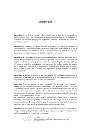 Projet 2012 – Contribution n°24
Biodiversité, prendre soin de la nature : un investissement pour l’avenir
www.tnova.fr - 12/72
Vademecum
Proposition 1. De l’école primaire à la formation tout au long de la vie, améliorer
l’intégration des enjeux liés à la protection de la biodiversité dans toutes les formations en 1/
concevant des ressources pédagogiques adaptées et 2/ mettant à disposition des écoles des
animateurs « nature ».
Proposition 2. Organiser des États généraux de la nature, à l’échelle communale ou
intercommunale : mille réunions-débats permettront, au plus près des territoires vécus, sur la
base d'un diagnostic du patrimoine naturel et d'une évaluation des impacts des activités
humaines sur les milieux naturels, de faire des propositions innovantes.
Proposition 3. Développer une comptabilité de la biodiversité dans une unité basée sur le
foncier. Chaque entreprise, chaque collectivité, pourrait ainsi calculer (et valoriser) son
impact sur la biodiversité, qu’il soit positif ou négatif. À partir de cette méthode
d’évaluation, généraliser un étiquetage environnemental des produits incluant les impacts
sur la biodiversité. Cette échelle de mesure permettrait également, à l'issue d'une démarche
visant d'abord à éviter, puis à réduire, de compenser les impacts résiduels des projets
d'aménagement.
Proposition 4. Définir juridiquement une nomenclature des préjudices commis envers la
biodiversité et formuler des recommandations claires quant aux montants financiers sur
lesquels fonder les indemnisations et quant aux bénéficiaires.
Proposition 5. Inverser la charger de la preuve quand il s’agit de protéger une espèce, sur le
modèle de la directive européenne 79/409/CEE, dite directive oiseaux. Une liste
d’exceptions pour des espèces exploitées, chassées ou cueillies serait définie, ainsi que les
activités autorisées pour ces espèces. Pour cela, lancer dans un premier temps une
expérimentation dans quelques régions volontaires en métropole pour adapter la police de la
nature (règles, sanctions associées, etc.).
En complément, actualiser la liste d’espèces protégées de manière stricte, à partir des
meilleures connaissances disponibles, notamment des listes rouges des espèces les plus
menacées, afin que des plans d’actions pour leur restauration soient réalisés. Pour ces
dernières espèces, toute activité ayant un impact serait fortement encadrée.
Proposition 6. Réduire les inégalités écologiques, notamment en renforçant la mise en place
d’espaces de nature de proximité : tous les citoyens ont accès à un espace de nature à moins
de 15 minutes à pied ou en transports en commun.
 