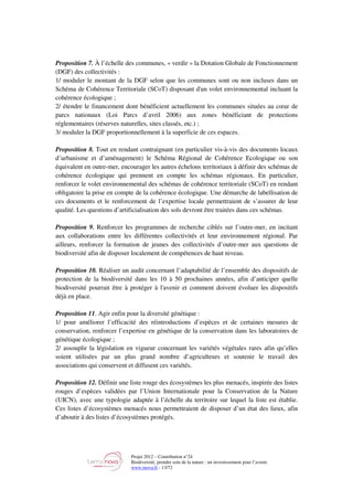 Projet 2012 – Contribution n°24
Biodiversité, prendre soin de la nature : un investissement pour l’avenir
www.tnova.fr - 13/72
Proposition 7. À l’échelle des communes, « verdir » la Dotation Globale de Fonctionnement
(DGF) des collectivités :
1/ moduler le montant de la DGF selon que les communes sont ou non incluses dans un
Schéma de Cohérence Territoriale (SCoT) disposant d'un volet environnemental incluant la
cohérence écologique ;
2/ étendre le financement dont bénéficient actuellement les communes situées au cœur de
parcs nationaux (Loi Parcs d’avril 2006) aux zones bénéficiant de protections
réglementaires (réserves naturelles, sites classés, etc.) ;
3/ moduler la DGF proportionnellement à la superficie de ces espaces.
Proposition 8. Tout en rendant contraignant (en particulier vis-à-vis des documents locaux
d’urbanisme et d’aménagement) le Schéma Régional de Cohérence Ecologique ou son
équivalent en outre-mer, encourager les autres échelons territoriaux à définir des schémas de
cohérence écologique qui prennent en compte les schémas régionaux. En particulier,
renforcer le volet environnemental des schémas de cohérence territoriale (SCoT) en rendant
obligatoire la prise en compte de la cohérence écologique. Une démarche de labellisation de
ces documents et le renforcement de l’expertise locale permettraient de s’assurer de leur
qualité. Les questions d’artificialisation des sols devront être traitées dans ces schémas.
Proposition 9. Renforcer les programmes de recherche ciblés sur l’outre-mer, en incitant
aux collaborations entre les différentes collectivités et leur environnement régional. Par
ailleurs, renforcer la formation de jeunes des collectivités d’outre-mer aux questions de
biodiversité afin de disposer localement de compétences de haut niveau.
Proposition 10. Réaliser un audit concernant l’adaptabilité de l’ensemble des dispositifs de
protection de la biodiversité dans les 10 à 50 prochaines années, afin d’anticiper quelle
biodiversité pourrait être à protéger à l'avenir et comment doivent évoluer les dispositifs
déjà en place.
Proposition 11. Agir enfin pour la diversité génétique :
1/ pour améliorer l’efficacité des réintroductions d’espèces et de certaines mesures de
conservation, renforcer l’expertise en génétique de la conservation dans les laboratoires de
génétique écologique ;
2/ assouplir la législation en vigueur concernant les variétés végétales rares afin qu’elles
soient utilisées par un plus grand nombre d’agriculteurs et soutenir le travail des
associations qui conservent et diffusent ces variétés.
Proposition 12. Définir une liste rouge des écosystèmes les plus menacés, inspirée des listes
rouges d’espèces validées par l’Union Internationale pour la Conservation de la Nature
(UICN), avec une typologie adaptée à l’échelle du territoire sur lequel la liste est établie.
Ces listes d’écosystèmes menacés nous permettraient de disposer d’un état des lieux, afin
d’aboutir à des listes d’écosystèmes protégés.
 