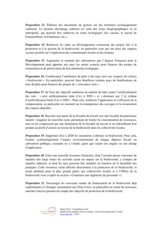 Projet 2012 – Contribution n°24
Biodiversité, prendre soin de la nature : un investissement pour l’avenir
www.tnova.fr - 14/72
Proposition 13. Élaborer des documents de gestion sur des territoires écologiquement
cohérents. Le premier découpage cohérent est celui des zones biogéographiques (4 en
métropole), qui pourrait être subdivisé en zones écologiques (les causses, le massif de
Fontainebleau, la Chartreuse, etc.).
Proposition 14. Renforcer les aides au développement concernant des projets liés à la
protection et à la gestion de la biodiversité, en particulier ceux qui ont aussi des impacts
sociaux positifs sur l’implication des communautés locales et des femmes.
Proposition 15. Augmenter le montant des subventions que l’Agence Française pour le
Développement peut apporter aux pays les moins avancés pour financer des projets de
restauration et de préservation de leur patrimoine écologique.
Proposition 16. Conditionner l’attribution de prêts à des pays tiers aux respects de critères
« biodiversité ». En particulier, pouvoir faire bénéficier certains pays de bonifications de
taux de prêts pour financer des projets de « croissance verte ».
Proposition 17. Se fixer des objectifs ambitieux en matière de lutte contre l’artificialisation
des sols : « zéro artificialisation nette d’ici à 2030 » et « diminuer par 2 le rythme
d’artificialisation brute d’ici à 2020 ». Pour cela, améliorer l’application et l’efficacité de la
compensation, en particulier en insistant sur la transparence des ouvrages et la restauration
des espaces dégradés..
Proposition 18. Basculer une partie de la fiscalité du travail vers une fiscalité du patrimoine
naturel : imaginer de nouvelles taxes permettant de limiter la consommation de ressources,
tout en les compensant par une diminution de la fiscalité du travail et en redistribuant leur
produit au profit d’actions en faveur de la biodiversité dans les collectivités locales.
Proposition 19. Supprimer d'ici à 2020 les incitations à détruire la biodiversité. Pour cela,
évaluer systématiquement l’impact environnemental de chaque dépense fiscale ou
subvention publique, existante ou à l’étude, quels que soient son origine ou son champ
d’application.
Proposition 20. Créer une nouvelle ressource financière, dont l’assiette puisse concerner de
manière très large toutes les activités ayant un impact sur la biodiversité, y compris de
manière indirecte, et dont les taux puissent être modulés en fonction de la durabilité des
pratiques. Cette ressource serait affectée directement à la protection de la biodiversité, et
serait attribuée pour la plus grande partie aux collectivités locales et à l’Office de la
biodiversité (voir ci-après la section « Construire une ingénierie de proximité »).
Proposition 21. Encourager les nouveaux modes de financement de la biodiversité déjà
expérimentés à l’étranger (notamment aux États-Unis), en particulier en créant de nouveaux
marchés fonciers prenant en compte des objectifs de protection de la biodiversité.
 