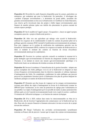 Projet 2012 – Contribution n°24
Biodiversité, prendre soin de la nature : un investissement pour l’avenir
www.tnova.fr - 15/72
Proposition 22. Diversifier les outils financiers disponibles pour les acteurs, particuliers ou
entreprises, qui souhaitent agir pour la biodiversité. En particulier, 1/ développer des
« produits d’épargne environnement », à destination du grand public, possédant des
garanties environnementales en lien avec la biodiversité et 2/ mobiliser les fonds fiduciaires,
sous réserve qu’ils investissent dans des projets à faible impact environnemental, pour
financer de manière pérenne (grâce aux intérêts des placements) la gestion courante de
certains espaces protégés.
Proposition 23. Sur le modèle de l’appel à projet « Ecoquartiers », lancer un appel à projets
exemplaires pour des « projets à biodiversité positive ».
Proposition 24. Aller vers une agriculture qui ménage voire accroît la biodiversité :
renforcer les exigences de la conditionnalité et rendre les soutiens du premier pilier de la
politique agricole commune (PAC) incitatif à l'amélioration environnementale des pratiques.
Pour cela, s'appuyer sur le système de certification des exploitations agricoles issu du
Grenelle de l'environnement (HVE), renforcer les exigences en matière de biodiversité de ce
label, et moduler le montant des soutiens en fonction du niveau d'excellence
environnementale atteint par les exploitations.
Proposition 25. Favoriser les systèmes agricoles extensifs en modulant le montant de la
prime herbagère agro-environnementale en fonction du chargement (nombre d’animaux à
l’hectare), et en mettant en œuvre une mesure agro-environnementale spécifique à la
biodiversité, basée sur un indicateur de résultats en termes de biodiversité.
Proposition 26. Inverser la tendance à l’intensification de la gestion forestière : adopter une
gestion exemplaire des forêts publiques vis-à-vis de la biodiversité en intégrant un haut
niveau d'exigences environnementales dans les directives régionales et schémas régionaux
d’aménagement des forêts. En complément, conditionner les aides publiques que peuvent
percevoir les propriétaires forestiers privés à l'élaboration d'un plan de gestion intégrant les
meilleures pratiques en matière de biodiversité forestière.
Proposition 27. Permettre aux élus locaux de s’appuyer sur les zonages environnementaux
existants pour définir des règles d’aménagement en faveur de la biodiversité (comme les
ZPPAUP pour l’architecture, ou les zones de protection de captage pour l’alimentation en
eau potable). Les règles d’aménagement qu’il est possible de mettre en place pourraient être
définies après avis de l’autorité environnementale locale (voir ci-après la section « améliorer
l’évaluation de l’efficacité écologique »), en fonction du contexte écologique.
Proposition 28. D’ici à 2025, réaliser dans toutes les intercommunalités un Atlas de la
Biodiversité, afin de favoriser l’appropriation des connaissances sur la biodiversité par les
élus. Pour cela, les moyens financiers et humains nécessaire à la mise en œuvre de ce projet
doivent être renforcés.
Proposition 29. Elargir l’utilisation des servitudes environnementales (actuellement
restreinte en France) afin de pouvoir s’assurer que le respect des contrats environnementaux
 