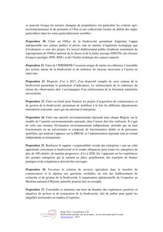 Projet 2012 – Contribution n°24
Biodiversité, prendre soin de la nature : un investissement pour l’avenir
www.tnova.fr - 16/72
se poursuit lorsque les terrains changent de propriétaires (en particulier les contrats agri-
environnementaux) et de permettre à l’État et aux collectivités locales de définir des règles
particulières dans les zones particulièrement sensibles.
Proposition 30. Créer un Office de la biodiversité permettant d'apporter l’appui
indispensable aux acteurs publics et privés, tant en matière d’ingénierie écologique que
d’évaluation ex ante des projets. Ce nouvel établissement public résulterait notamment du
regroupement de l'Office national de la chasse et de la faune sauvage (ONCFS), des réseaux
d'espaces protégés (PNF, RNF), et de l'Atelier technique des espaces naturels.
Proposition 31. Faire de l’IFREBIOM l’occasion unique de mettre en cohérence l’ensemble
des actions autour de la biodiversité et de renforcer les moyens nécessaire à l’action en
outre-mer.
Proposition 32. Disposer, d’ici à 2017, d’un dispositif complet de suivi continu de la
biodiversité permettant la production d’indicateurs. Le renforcement de la cohérence du
réseau des observateurs doit s’accompagner d’un renforcement de la formation naturaliste
universitaire.
Proposition 33. Créer un fonds pour financer les projets d’acquisition de connaissances et
de gestion de la biodiversité, permettant de mobiliser à la fois les différents départements
ministériels concernés, ainsi que du mécénat d’entreprises.
Proposition 34. Créer une autorité environnementale régionale dans chaque Région, sur le
modèle de l’autorité environnementale nationale, dont l’action doit être renforcée. Il s’agit
de créer une instance d'évaluation environnementale indépendante, présidée par un haut
fonctionnaire ou un universitaire et composée de fonctionnaires dédiés et de personnes
qualifiées, qui pourrait s'appuyer sur la DREAL et l’administration régionale tout en restant
indépendante et transparente.
Proposition 35. Renforcer le rapport « responsabilité sociale des entreprises » par un volet
approfondi concernant la biodiversité et le rendre obligatoire pour toutes les entreprises de
plus de 100 salariés, de manière progressive, d’ici à 2020. En s’appuyant sur les expériences
des grandes entreprises qui le mettent en place actuellement, des transferts de bonnes
pratiques et de compétences doivent être envisagés.
Proposition 36. Favoriser la création de services spécialisés dans le transfert de
connaissances et la réponse aux questions sociétales, au sein des établissements de
recherche et de gestion de la biodiversité. L’organisation opérationnelle de l’expertise au
Muséum national d’Histoire naturelle pourrait être un exemple.
Proposition 37. Consolider et alimenter une base de données des expériences positives et
négatives de gestion et de restauration de la biodiversité, afin de pallier pour partie les
inégalités territoriales en matière d’expertise.
 