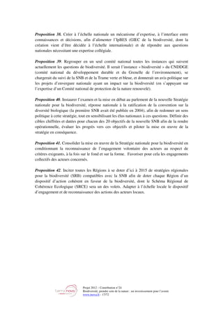 Projet 2012 – Contribution n°24
Biodiversité, prendre soin de la nature : un investissement pour l’avenir
www.tnova.fr - 17/72
Proposition 38. Créer à l’échelle nationale un mécanisme d’expertise, à l’interface entre
connaissances et décisions, afin d’alimenter l’IpBES (GIEC de la biodiversité, dont la
création vient d’être décidée à l’échelle internationale) et de répondre aux questions
nationales nécessitant une expertise collégiale.
Proposition 39. Regrouper en un seul comité national toutes les instances qui suivent
actuellement les questions de biodiversité. Il serait l’instance « biodiversité » du CNDDGE
(comité national du développement durable et du Grenelle de l’environnement), se
chargerait du suivi de la SNB et de la Trame verte et bleue, et donnerait un avis politique sur
les projets d’envergure nationale ayant un impact sur la biodiversité (en s’appuyant sur
l’expertise d’un Comité national de protection de la nature renouvelé).
Proposition 40. Instaurer l’examen et la mise en débat au parlement de la nouvelle Stratégie
nationale pour la biodiversité, réponse nationale à la ratification de la convention sur la
diversité biologique (la première SNB avait été publiée en 2004), afin de redonner un sens
politique à cette stratégie, tout en sensibilisant les élus nationaux à ces questions. Définir des
cibles chiffrées et datées pour chacun des 20 objectifs de la nouvelle SNB afin de la rendre
opérationnelle, évaluer les progrès vers ces objectifs et piloter la mise en œuvre de la
stratégie en conséquence.
Proposition 41. Consolider la mise en œuvre de la Stratégie nationale pour la biodiversité en
conditionnant la reconnaissance de l’engagement volontaire des acteurs au respect de
critères exigeants, à la fois sur le fond et sur la forme. Favoriser pour cela les engagements
collectifs des acteurs concernés.
Proposition 42. Inciter toutes les Régions à se doter d’ici à 2015 de stratégies régionales
pour la biodiversité (SRB) compatibles avec la SNB afin de doter chaque Région d’un
dispositif d’action cohérent en faveur de la biodiversité, dont le Schéma Régional de
Cohérence Ecologique (SRCE) sera un des volets. Adapter à l’échelle locale le dispositif
d’engagement et de reconnaissance des actions des acteurs locaux.
 