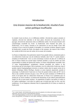 Projet 2012 – Contribution n°24
Biodiversité, prendre soin de la nature : un investissement pour l’avenir
www.tnova.fr - 18/72
Introduction
Une érosion massive de la biodiversité, résultat d’une
action politique insuffisante
Le monde vivant est divers, et ce à différentes échelles : diversité des espèces animales et
végétales, diversité des individus et de leurs gènes, diversité des écosystèmes et des
paysages, diversité des interactions entre ces différentes entités. Un mot pour résumer cette
caractéristique essentielle du vivant : la biodiversité, dont l’homme fait partie. La
biodiversité, c’est la nature, l’homme et les interactions au sein du monde vivant. Elle
constitue le tissu vivant de la planète, la biosphère, en constante évolution. Quand on parle
de biodiversité, on parle des forêts, des plantes et des animaux, des marais et des rivières,
des variétés de blé et des races de vaches, de la savane, de la toundra…
La France est dépositaire d’un patrimoine naturel d’une grande richesse, notamment grâce à
ses collectivités d’outre-mer sous de nombreuses latitudes, dans 5 des 37 « points chauds »
mondiaux de biodiversité2
. Avec sa zone économique exclusive de plus de 11 millions de
km², la France dispose du second espace maritime mondial, ce qui lui confère une forte
responsabilité en matière de biodiversité marine. La France métropolitaine rassemble 4 des
11 zones biogéographiques3
européennes, chacune possédant des espèces et des
écosystèmes qui lui sont propres. Elle est présente, avec les collectivités d’outre-mer, dans 8
grandes régions biogéographiques terrestres et marines situées dans les quatre océans de la
planète (Atlantique, Indien, Pacifique, Austral), en zones tropicale, équatoriale, australe et
antarctique. La biodiversité d’outre-mer est d’une très grande richesse (plus de 95 % de la
flore et des vertébrés terrestres du pays). Avec 10% des récifs mondiaux et 55 000 km² de
récifs et de lagons dans les collectivités d'outre-mer, la France est le quatrième pays au
monde par ses récifs coralliens. La biodiversité ultramarine est par ailleurs particulièrement
fragile car elle est pour partie insulaire : les populations d’espèces sont petites et isolées et
les espèces endémiques, c'est-à-dire les espèces qui n’existent que dans ces îles, sont très
nombreuses. Un tel diagnostic démontre bien la responsabilité de la France en matière de
biodiversité.
2
Les « points chauds » de la biodiversité sont les zones de la planète où la richesse des espèces est la plus
importante, mais aussi où elle est particulièrement menacée.
3
Une zone biogéographique est une zone aux caractéristiques écologiques et biogéoclimatiques homogène. En
France métropolitaine, on distingue les zones alpine, atlantique, continentale et méditerranéenne
 