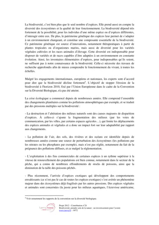 Projet 2012 – Contribution n°24
Biodiversité, prendre soin de la nature : un investissement pour l’avenir
www.tnova.fr - 19/72
La biodiversité, c’est bien plus que le seul nombre d’espèces. Elle prend aussi en compte la
diversité des écosystèmes et la qualité de leur fonctionnement. La biodiversité dépend très
fortement de la possibilité, pour les individus d’une même espèce ou d’espèces différentes,
d’interagir entre eux. De plus, le patrimoine génétique des espèces leur permet de s’adapter
à un environnement changeant, et constitue une composante essentielle de la biodiversité.
Ce patrimoine génétique est source d’innovations, notamment thérapeutiques à partir de
plantes tropicales ou d’organismes marins, mais aussi de diversité pour les variétés
végétales cultivées et les races animales d’élevage. Cette diversité est indispensable pour
disposer de variétés et de races capables d’être adaptées à un environnement en constante
évolution. Ainsi, les inventaires élémentaires d’espèces, pour indispensables qu’ils soient,
ne suffisent pas à notre connaissance de la biodiversité. Celle-ci nécessite des travaux de
recherche approfondis afin de mieux comprendre le fonctionnement du vivant, à toutes les
échelles.
Malgré les engagements internationaux, européens et nationaux, les experts sont d’accord
pour dire que la biodiversité décline fortement4
. L’objectif de stopper l'érosion de la
biodiversité à l'horizon 2010, fixé par l’Union Européenne dans le cadre de la Convention
sur la Diversité Biologique, n'a pas été atteint.
La crise écologique a commencé depuis de nombreuses années. Elle comprend l’ensemble
des changements planétaires comme les pollutions atmosphériques par exemple, et se traduit
par des pressions multiples sur la biodiversité :
- La destruction et l’altération des milieux naturels sont des causes majeures de disparition
d’espèces. À celles-ci s’ajoute la fragmentation des milieux (par les voies de
communication, par les villes, par certains espaces agricoles…), qui limite les déplacements
des espèces animales et végétales et a donc un impact fort sur leur adaptabilité par rapport
aux changements.
- La pollution de l’air, des sols, des rivières et des océans est identifiée depuis de
nombreuses années comme une source de perturbation des écosystèmes (les pollutions par
les nitrates ou les phosphates par exemple), mais n’est pas réglée, notamment du fait de la
prégnance des pollutions diffuses, et ce malgré la réglementation.
- L’exploitation à des fins commerciales de certaines espèces à un rythme supérieur à la
vitesse de renouvellement des populations est bien connue, notamment dans le secteur de la
pêche, qui a connu de nombreux effondrements de stocks de poissons, ainsi que la
diminution de la taille des poissons pêchés.
- Plus récemment, l’arrivée d’espèces exotiques qui développent des comportements
envahissants (ce n’est pas le cas de toutes les espèces exotiques) s’est avérée un phénomène
majeur dans des écosystèmes déjà fragilisés par les autres pressions. Des espèces végétales
et animales sont concernées (la jussie pour les milieux aquatiques, l’écrevisse américaine,
4
Voir notamment les rapports de la convention sur la diversité biologique.
 