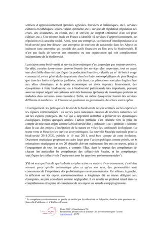 Projet 2012 – Contribution n°24
Biodiversité, prendre soin de la nature : un investissement pour l’avenir
www.tnova.fr - 21/72
services d’approvisionnement (produits agricoles, forestiers et halieutiques, etc.), services
culturels et esthétiques (loisirs, valeur spirituelle, etc.), services de régulation (régulation des
crues, des avalanches, du climat, etc.) et services de support (existence d’un sol pour
cultiver, etc.). Une récente étude en France a identifié 42 services d’approvisionnement, de
régulation et à caractère social. Ainsi, pour une entreprise, la relation d’interdépendance à la
biodiversité peut être directe (une entreprise de tourisme de randonnée dans les Alpes) ou
indirecte (une entreprise qui possède des actifs financiers en lien avec la biodiversité). Il
n’est pas facile de trouver une entreprise ou une organisation qui soit complètement
indépendante de la biodiversité.
La relation entre biodiversité et service écosystémique n’est cependant pas toujours positive.
En effet, certains écosystèmes peuvent fournir des services plus importants, tout en ayant
une plus faible diversité spécifique (la production forestière, calculée en m3
de bois à usage
commercial, est en général plus importante dans les forêts monospécifiques de pins Douglas
que dans les forêts irrégulières jardinées, cela étant, ces plantations sont plus fragiles face
aux aléas climatiques, et la perte économique est alors majeure). Inversement, des
écosystèmes à forte biodiversité, ou à biodiversité patrimoniale très importante, peuvent
avoir un impact négatif sur certaines activités humaines (présence de moustiques porteurs de
maladies dans certaines zones humides). Enfin, un même écosystème fournit des services
différents et nombreux : si l’homme se positionne en gestionnaire, des choix sont à opérer.
Historiquement, les politiques en faveur de la biodiversité se sont centrées sur les espèces et
les espaces emblématiques : loi sur les parcs nationaux, création de réserves naturelles, loi
sur les espèces protégées, etc. Ce qui a largement contribué à préserver les dynamiques
écologiques. Depuis quelques années, l’action publique s’est orientée vers la prise en
compte de nouveaux objets comme la biodiversité dite « ordinaire » ou « générale » (comme
dans le cas des projets d’intégration de la nature en ville), les continuités écologiques (la
trame verte et bleue) et les services écosystémiques. La nouvelle Stratégie nationale pour la
biodiversité 2011-2020, publiée le 19 mai 2011, rend bien compte de cette évolution.
Document stratégique proposant un cadre large pour l’action publique comme privée, ses 6
orientations stratégiques et ses 20 objectifs doivent maintenant être mis en œuvre, grâce à
l’engagement de tous les acteurs, y compris l’État, dans le respect des compétences de
chacun (en particulier les compétences des collectivités locales, et les compétences
spécifiques des collectivités d’outre-mer pour les questions environnementales5
).
S’il est vrai que l’on dit que la droite est plus active en matière d’environnement, c’est bien
souvent parce qu’elle communique plus et qu’en son sein, des personnalités sont
convaincues de l’importance des problématiques environnementales. Par ailleurs, à gauche,
la réflexion sur les enjeux environnementaux a longtemps été au mieux déléguée aux
écologistes, au pire considérée comme négligeable. Il en résulte un profond retard dans la
compréhension et la prise de conscience de ces enjeux au sein du camp progressiste.
5
La compétence environnement est portée en totalité par la collectivité en Polynésie, dans les trois provinces de
Nouvelle-Calédonie, et à Wallis-et-Futuna.
 