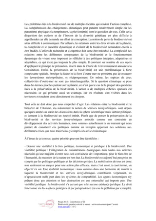 Projet 2012 – Contribution n°24
Biodiversité, prendre soin de la nature : un investissement pour l’avenir
www.tnova.fr - 22/72
Les problèmes liés à la biodiversité ont de multiples facettes qui rendent l’action complexe.
La compréhension des changements climatiques peut paraître relativement simple car les
paramètres physiques (la température, la pluviométrie) sont le quotidien de tous. Celle de la
disparition des espèces et de l’érosion de la diversité génétique est plus difficile à
appréhender car elle demande un effort de conception. La notion de perte de biodiversité est
alors difficile à communiquer. Par ailleurs, les relations entre les êtres vivants de la planète,
la complexité et le caractère dynamique et évolutif de la biodiversité demandent encore à
être étudiés. L’effort de recherche et d’expertise doit donc être redoublé. La complexité des
relations entre les différentes composantes de la biodiversité et le fonctionnement
dynamique du vivant nous imposent de réfléchir à des politiques intégrées, adaptatives et
adaptables, ce qui n’est pas toujours le plus simple. Il convient sur nombre de ces sujets
d’appliquer le principe de précaution, inscrit dans la Charte de l’environnement adossée à la
Constitution. Enfin, la préservation de la biodiversité est une problématique à forte
composante spatiale. Protéger la faune et la flore d’outre-mer ne permettra pas de restaurer
les écosystèmes métropolitains, et réciproquement. De même, les espèces de deux
collectivités d’outre-mer ne sont pas interchangeables. Si la question climatique se pose
dans des termes proches partout sur la planète, ce n’est pas le cas de la plupart des questions
liées à la préservation de la biodiversité. L’action à de multiples échelles spatiales est
nécessaire, ce qui présente aussi un avantage, car les résultats sont visibles dans les
territoires et touchent donc directement les citoyens.
Tout cela ne doit donc pas nous empêcher d’agir. Les relations entre la biodiversité et le
bien-être de l’Homme, via notamment la notion de services écosystémiques, sont depuis
quelques années au cœur des discussions dans la sphère scientifique mais surtout politique,
et donnent à la biodiversité un nouvel intérêt. Plutôt que de penser la préservation de la
biodiversité et des services écosystémiques associés comme une contrainte au
développement des activités humaines, nous sommes actuellement à un tournant qui nous
permet de considérer ces politiques comme un tremplin apportant des solutions aux
différentes crises que nous traversons, y compris à la crise économique.
À l’issue de ce constat, quatre priorités peuvent être identifiées :
- Donner une visibilité à la fois politique, économique et juridique à la biodiversité. Une
visibilité politique : l’intégration de considérations écologiques dans toutes nos activités
nécessite qu’une majorité d’entre nous soit convaincue de l’importance, pour le bien-être de
l’humanité, du maintien de la nature en bon état. La biodiversité est aujourd’hui peu prise en
compte par les politiques publiques et les décisions privées. La mobilisation de tous est donc
non seulement un moyen pour une action plus efficace, mais c’est aussi, à court terme, un
objectif en soi. Une visibilité économique : nous sommes dans une économie de marché à
laquelle la biodiversité et les services écosystémiques contribuent. Cependant, ils
n’apparaissent nulle part dans les systèmes de comptabilité. Les agents économiques n'y
prêtent donc pas attention et leur destruction est une externalité qui importe peu. Une
visibilité juridique : la biodiversité n'a en tant que telle aucune existence juridique. Le droit
fonctionne via les espèces protégées et par jurisprudence (en cas de pollution par exemple).
 
