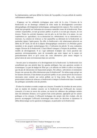 Projet 2012 – Contribution n°24
Biodiversité, prendre soin de la nature : un investissement pour l’avenir
www.tnova.fr - 23/72
La réglementation, outil pour définir les limites de l’acceptable, n’est pas utilisée de manière
suffisamment ambitieuse.
- S’appuyer sur les solidarités écologiques pour sortir de la crise. L’érosion de la
biodiversité est un dommage collatéral de notre mode de développement (croissance
démographique, développement technologique, aménagement des espaces). Nos sociétés ont
fondé leur prospérité sur l'utilisation de ressources naturelles issues de la biodiversité. Nous
sommes responsables, en tant qu’acteurs publics ou privés et en tant que citoyens, de son
érosion. Toutes les activités humaines sont de près ou de loin liées à la nature, via son
exploitation (ex. agriculture), via sa destruction (ex. urbanisation), via sa valorisation (ex.
tourisme). La création de richesses se fait aujourd'hui au détriment de la biodiversité, en
particulier depuis l’après-guerre. En effet, la biodiversité a été relativement préservée au
début du 20e
siècle, du fait de la déprise démographique consécutive à la Première guerre
mondiale et des progrès technologiques liés à l’utilisation du pétrole. Si nous souhaitons
stopper l'érosion de la biodiversité, il faut d'abord s'attaquer à l'origine du problème : notre
modèle de développement. Il ne s’agit nullement d’adopter une vision passéiste des
questions environnementales, mais de reconnaître que notre impact sur la nature est
particulièrement élevé et qu’il existe des voies alternatives pour mieux intégrer la
préservation de notre environnement dans nos activités.
- Investir pour la restauration et le développement de la biodiversité. La biodiversité n'est
actuellement pas une priorité dans les agendas politiques, face aux questions sociales et
économiques. La part du budget de l'État qui y est affectée est faible et celle-ci ne dispose
que de peu de mécanismes de financement propres. Par ailleurs, subventions et instruments
fiscaux ont souvent des effets destructeurs pour la biodiversité6
. En même temps qu'agir sur
les facteurs d'érosion, il faut donner aux pouvoirs publics et aux acteurs privés les ressources
nécessaires pour soutenir une action globale sur le long terme. Pour cela, associer
positivement création de richesses et biodiversité et intégrer la biodiversité dans l’ensemble
des politiques sectorielles sont des priorités.
- Évaluer les résultats et rendre compte aux citoyens. Connaître les résultats de notre action,
tant en matière de résultats concrets sur la biodiversité que d’efficacité des moyens
consacrés à la mise en œuvre des actions, ou encore de cohérence des politiques menées
dans des domaines distincts, est le garant d’une action pérenne, appropriée par les acteurs
politiques et les citoyens. L’efficacité écologique des projets doit être évaluée, afin de
pouvoir accompagner l’efficacité économique dans toutes les décisions et dynamiser le
débat démocratique sur les questions écologiques, en particulier sur la biodiversité.
6
Voir le récent rapport du Centre d’Analyse Stratégique sur ce sujet.
 
