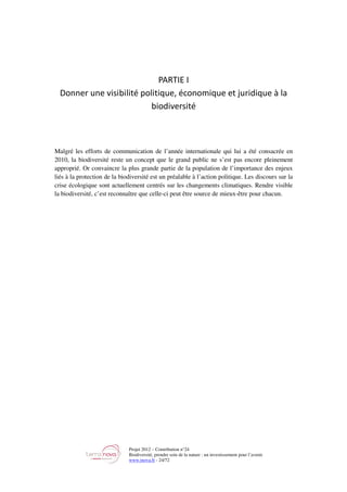 Projet 2012 – Contribution n°24
Biodiversité, prendre soin de la nature : un investissement pour l’avenir
www.tnova.fr - 24/72
PARTIE I
Donner une visibilité politique, économique et juridique à la
biodiversité
Malgré les efforts de communication de l’année internationale qui lui a été consacrée en
2010, la biodiversité reste un concept que le grand public ne s’est pas encore pleinement
approprié. Or convaincre la plus grande partie de la population de l’importance des enjeux
liés à la protection de la biodiversité est un préalable à l’action politique. Les discours sur la
crise écologique sont actuellement centrés sur les changements climatiques. Rendre visible
la biodiversité, c’est reconnaître que celle-ci peut être source de mieux-être pour chacun.
 