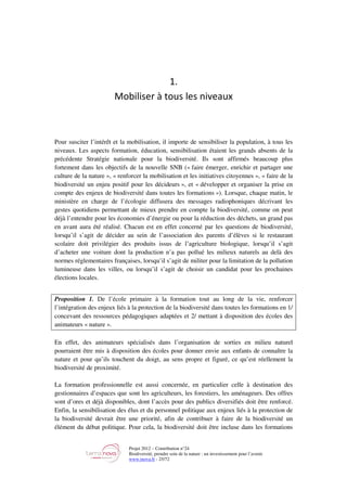 Projet 2012 – Contribution n°24
Biodiversité, prendre soin de la nature : un investissement pour l’avenir
www.tnova.fr - 25/72
1.
Mobiliser à tous les niveaux
Pour susciter l’intérêt et la mobilisation, il importe de sensibiliser la population, à tous les
niveaux. Les aspects formation, éducation, sensibilisation étaient les grands absents de la
précédente Stratégie nationale pour la biodiversité. Ils sont affirmés beaucoup plus
fortement dans les objectifs de la nouvelle SNB (« faire émerger, enrichir et partager une
culture de la nature », « renforcer la mobilisation et les initiatives citoyennes », « faire de la
biodiversité un enjeu positif pour les décideurs », et « développer et organiser la prise en
compte des enjeux de biodiversité dans toutes les formations »). Lorsque, chaque matin, le
ministère en charge de l’écologie diffusera des messages radiophoniques décrivant les
gestes quotidiens permettant de mieux prendre en compte la biodiversité, comme on peut
déjà l’entendre pour les économies d’énergie ou pour la réduction des déchets, un grand pas
en avant aura été réalisé. Chacun est en effet concerné par les questions de biodiversité,
lorsqu’il s’agit de décider au sein de l’association des parents d’élèves si le restaurant
scolaire doit privilégier des produits issus de l’agriculture biologique, lorsqu’il s’agit
d’acheter une voiture dont la production n’a pas pollué les milieux naturels au delà des
normes réglementaires françaises, lorsqu’il s’agit de militer pour la limitation de la pollution
lumineuse dans les villes, ou lorsqu’il s’agit de choisir un candidat pour les prochaines
élections locales.
Proposition 1. De l’école primaire à la formation tout au long de la vie, renforcer
l’intégration des enjeux liés à la protection de la biodiversité dans toutes les formations en 1/
concevant des ressources pédagogiques adaptées et 2/ mettant à disposition des écoles des
animateurs « nature ».
En effet, des animateurs spécialisés dans l’organisation de sorties en milieu naturel
pourraient être mis à disposition des écoles pour donner envie aux enfants de connaître la
nature et pour qu’ils touchent du doigt, au sens propre et figuré, ce qu’est réellement la
biodiversité de proximité.
La formation professionnelle est aussi concernée, en particulier celle à destination des
gestionnaires d’espaces que sont les agriculteurs, les forestiers, les aménageurs. Des offres
sont d’ores et déjà disponibles, dont l’accès pour des publics diversifiés doit être renforcé.
Enfin, la sensibilisation des élus et du personnel politique aux enjeux liés à la protection de
la biodiversité devrait être une priorité, afin de contribuer à faire de la biodiversité un
élément du débat politique. Pour cela, la biodiversité doit être incluse dans les formations
 