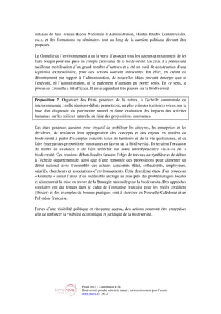 Projet 2012 – Contribution n°24
Biodiversité, prendre soin de la nature : un investissement pour l’avenir
www.tnova.fr - 26/72
initiales de haut niveau (Ecole Nationale d’Administration, Hautes Etudes Commerciales,
etc.), et des formations ou séminaires tout au long de la carrière politique doivent être
proposés.
Le Grenelle de l’environnement a eu la vertu d’associer tous les acteurs et notamment de les
faire bouger pour une prise en compte croissante de la biodiversité. En cela, il a permis une
meilleure mobilisation d’un grand nombre d’acteurs et a été un outil de construction d’une
légitimité extraordinaire, pour des actions souvent innovantes. En effet, en créant du
décentrement par rapport à l’administration, de nouvelles idées peuvent émerger que ni
l’exécutif, ni l’administration, ni le parlement n’auraient pu porter seuls. En ce sens, le
processus Grenelle a été efficace. Il reste cependant très pauvre sur la biodiversité.
Proposition 2. Organiser des États généraux de la nature, à l'échelle communale ou
intercommunale : mille réunions-débats permettront, au plus près des territoires vécus, sur la
base d'un diagnostic du patrimoine naturel et d'une évaluation des impacts des activités
humaines sur les milieux naturels, de faire des propositions innovantes.
Ces états généraux auraient pour objectif de mobiliser les citoyens, les entreprises et les
décideurs, de renforcer leur appropriation des concepts et des enjeux en matière de
biodiversité à partir d'exemples concrets issus du territoire et de la vie quotidienne, et de
faire émerger des propositions innovantes en faveur de la biodiversité. Ils seraient l’occasion
de mettre en évidence et de faire réfléchir sur notre interdépendance vis-à-vis de la
biodiversité. Ces réunions-débats locales feraient l'objet de travaux de synthèse et de débats
à l'échelle départementale, ainsi que d’une remontée des propositions pour alimenter un
débat national avec l’ensemble des acteurs concernés (État, collectivités, employeurs,
salariés, chercheurs et associations d’environnement). Cette deuxième étape d’un processus
« Grenelle » aurait l’atout d’un indéniable ancrage au plus près des problématiques locales
et alimenterait la mise en œuvre de la Stratégie nationale pour la biodiversité. Des approches
similaires ont été testées dans le cadre de l’initiative française pour les récifs coralliens
(Ifrecor) et des exemples de bonnes pratiques sont à chercher en Nouvelle-Calédonie et en
Polynésie française.
Fortes d’une visibilité politique et citoyenne accrue, des actions pourront être entreprises
afin de renforcer la visibilité économique et juridique de la biodiversité.
 