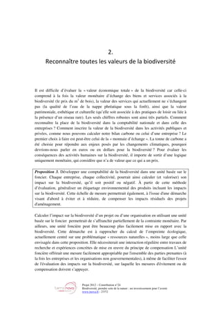 Projet 2012 – Contribution n°24
Biodiversité, prendre soin de la nature : un investissement pour l’avenir
www.tnova.fr - 27/72
2.
Reconnaître toutes les valeurs de la biodiversité
Il est difficile d’évaluer la « valeur économique totale » de la biodiversité car celle-ci
comprend à la fois la valeur monétaire d’échange des biens et services associés à la
biodiversité (le prix du m3
de bois), la valeur des services qui actuellement ne s’échangent
pas (la qualité de l’eau de la nappe phréatique sous la forêt), ainsi que la valeur
patrimoniale, esthétique et culturelle (qu’elle soit associée à des pratiques de loisir ou liée à
la présence d’un oiseau rare). Les seuls chiffres robustes sont ainsi très partiels. Comment
reconnaître la place de la biodiversité dans la comptabilité nationale et dans celle des
entreprises ? Comment inscrire la valeur de la biodiversité dans les activités publiques et
privées, comme nous pouvons calculer notre bilan carbone ou celui d’une entreprise ? Le
premier choix à faire est peut-être celui de la « monnaie d’échange ». La tonne de carbone a
été choisie pour répondre aux enjeux posés par les changements climatiques, pourquoi
devrions-nous parler en euros ou en dollars pour la biodiversité ? Pour évaluer les
conséquences des activités humaines sur la biodiversité, il importe de sortir d’une logique
uniquement monétaire, qui considère que n’a de valeur que ce qui a un prix.
Proposition 3. Développer une comptabilité de la biodiversité dans une unité basée sur le
foncier. Chaque entreprise, chaque collectivité, pourrait ainsi calculer (et valoriser) son
impact sur la biodiversité, qu’il soit positif ou négatif. À partir de cette méthode
d’évaluation, généraliser un étiquetage environnemental des produits incluant les impacts
sur la biodiversité. Cette échelle de mesure permettrait également, à l'issue d'une démarche
visant d'abord à éviter et à réduire, de compenser les impacts résiduels des projets
d'aménagement.
Calculer l’impact sur la biodiversité d’un projet ou d’une organisation en utilisant une unité
basée sur le foncier permettrait de s’affranchir partiellement de la contrainte monétaire. Par
ailleurs, une unité foncière peut être beaucoup plus facilement mise en rapport avec la
biodiversité. Cette démarche est à rapprocher du calcul de l’empreinte écologique,
actuellement centré sur une problématique « ressources naturelles », moins large que celle
envisagée dans cette proposition. Elle nécessiterait une interaction régulière entre travaux de
recherche et expériences concrètes de mise en œuvre du principe de compensation L’unité
foncière offrirait une mesure facilement appropriable par l'ensemble des parties prenantes (à
la fois les entreprises et les organisations non gouvernementales), à même de faciliter l'essor
de l'évaluation des impacts sur la biodiversité, sur laquelle les mesures d'évitement ou de
compensation doivent s’appuyer.
 