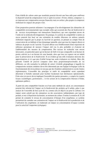 Projet 2012 – Contribution n°24
Biodiversité, prendre soin de la nature : un investissement pour l’avenir
www.tnova.fr - 28/72
Cette échelle de valeurs autre que monétaire pourrait devenir une base utile pour améliorer
le dispositif actuel de compensation (voir ci–après la section « Eviter, réduire, compenser »),
en imposant une compensation non pas financière mais en surface, plus propice à compenser
réellement les impacts des projets visés.
Cette proposition pourrait utilement s’accompagner d’un développement des démarches de
comptabilité environnementale (par exemple celles qui associent des flux de biodiversité et
de services écosystémiques aux transactions financières), qui sont cependant encore de
l’ordre de la recherche-développement. En pratique, le système de comptabilité à mettre en
œuvre pourrait être basé sur une estimation du nombre d'hectares de milieux naturels
réellement impactés par le projet ou l'activité en question, en prenant en compte l'état de
conservation de ces habitats et leur dynamique naturelle, ainsi que tous les impacts directs et
indirects du projet ou de l’activité. Un point délicat sera l'établissement d'une trajectoire de
référence permettant de mesurer l’impact réel (ou le plus probable) et d’attester de
l'additionnalité des mesures de compensation. Des travaux de recherche sont encore
nécessaires, en particulier parce qu’un hectare de forêt n’est pas comparable à un hectare de
prairie cultivée ou à un hectare de zone humide, alors que tous ces espaces ont un intérêt
pour la préservation de la biodiversité. Il est évident qu’une telle évaluation nécessite des
approximations et n’a que peu d’utilité lorsqu’une seule évaluation est réalisée. Mais elle
présente l’intérêt de pouvoir comparer entre deux projets/entreprises/modes de vie
différents, car elle normalise la méthode de calcul. L'échelle géographique à laquelle les
comparaisons seraient conduites devra être déterminée par une logique écologique (celle du
fonctionnement des écosystèmes) et non pas par des frontières administratives ou des limites
réglementaires. L'ensemble des principes et outils de comptabilité serait cependant
déterminé à l'échelle nationale pour faciliter localement leur déclinaison opérationnelle.
Cette mise en oeuvre devra impliquer l'ensemble des parties prenantes, y compris les experts
locaux (scientifiques, gestionnaires…) et les acteurs de la compensation (bureaux d’étude,
opérateurs publics).
À partir de cette comptabilité foncière ou d’une autre méthode de calcul, un consommateur
pourrait être informé de l’impact sur la biodiversité des produits qu’il achète, grâce à une
analyse de l’ensemble de leur cycle de vie, comme cela est déjà le cas pour le carbone. Cet
impact serait calculé par des entreprises ou des associations indépendantes, par type de
produit, et mis à disposition facilement, au moment des achats. Comme la notation de A à H
permet de connaître le niveau de consommation d’énergie d’un congélateur, ce système
permettrait de connaître une estimation de l’impact sur la biodiversité de la production et de
l’utilisation du congélateur, en traduisant cet impact en consommation d’espace (comme
pour le calcul de l’empreinte écologique).
 